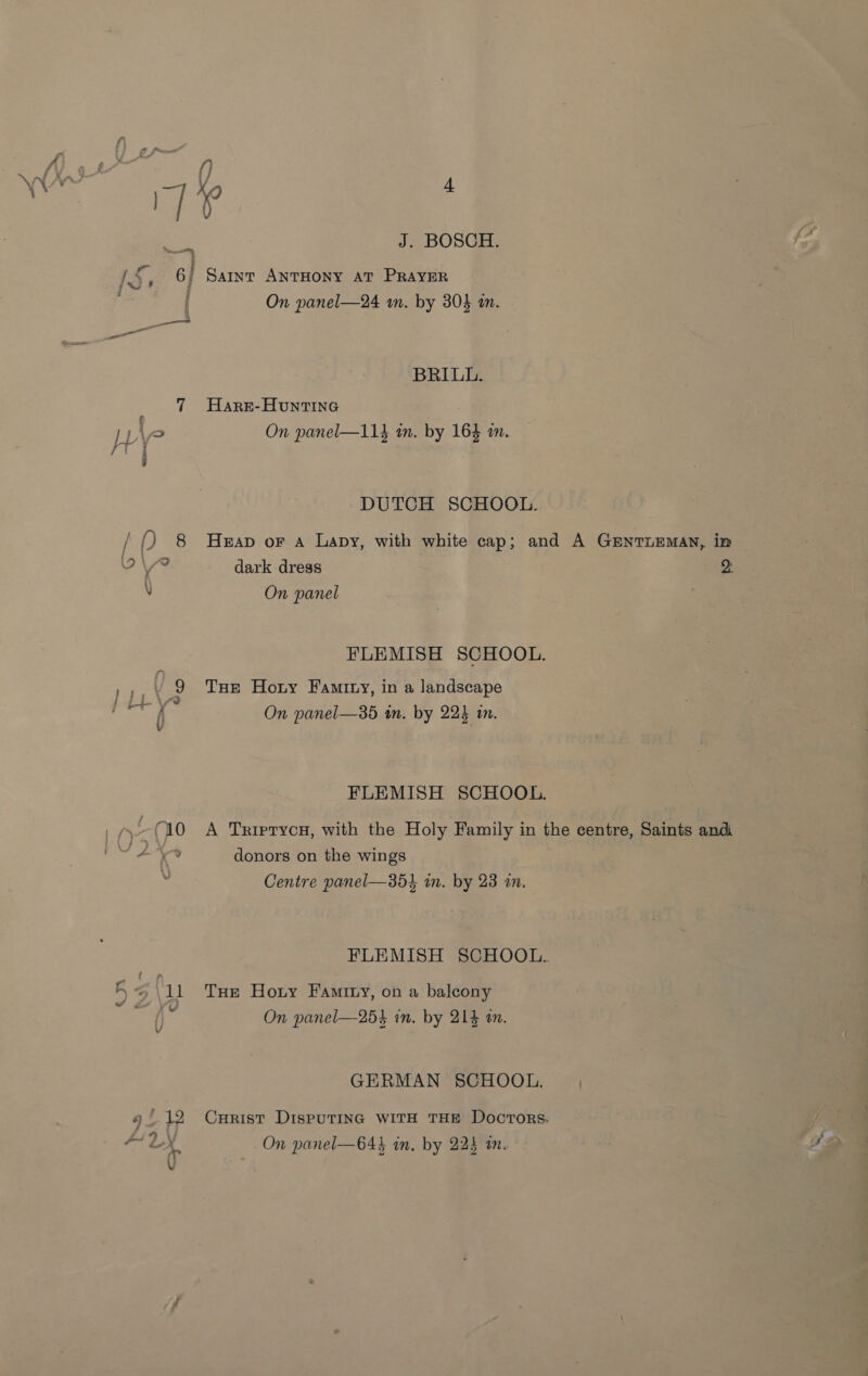 os f Sf “ 7 § eNO J. BOSCH. Saint ANTHONY AT PRAYER On panel—24 m. by 30} m. BRILL. Hare-Huntine On panel—114 in. by 164 in. DUTCH SCHOOL. Heap oF A Lapy, with white cap; and A GENTLEMAN, in dark dress 2) On panel FLEMISH SCHOOL. THe Hoty Famity, in a landscape On panel—35 im. by 225 tn. FLEMISH SCHOOL. A TriprycH, with the Holy Family in the centre, Saints and donors on the wings Centre panel—35} in. by 23 am. FLEMISH SCHOOL. THe Hoty Famity, on a balcony On panel—25} in. by 214 an. GERMAN SCHOOL. CuHrist DISPUTING WITH THE Doctors. On panel—64} in, by 225 mn.