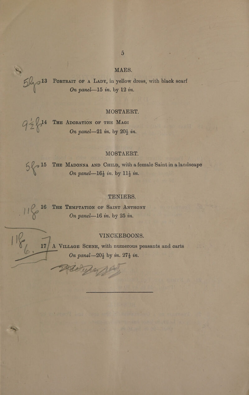 Ne MAES. 50. /gi3 Portrait oF A Lapy, in yellow dress, with black scarf a On panel—15 in. by 12 in. MOSTAERT. G4 (i Tur ADORATION OF THE Maat a On panel—21 in. by 204 in. MOSTAERT. 5 « 15 Tae Maponna AnD CHILD, with a female Saint in a landscape On panel—164 in. by 114 im. TENIERS. ie 16 Tue Tempration ofr Saint ANTHONY ri | On panel—16 in. by 25 i. VINCKEBOONS.  A VinuaGE Scene, with numerous peasants and carts : On panel—20k by in. 274 in. = oe