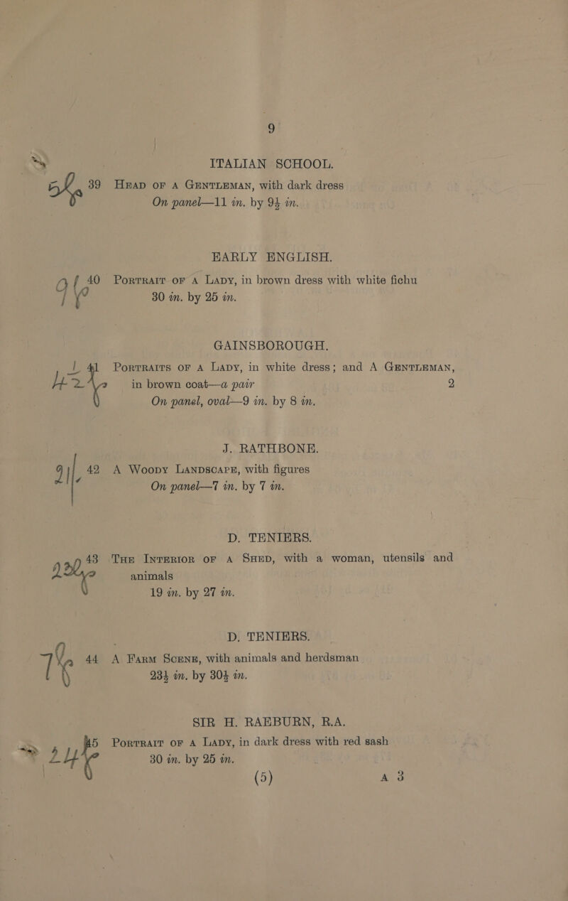 ae | ITALIAN SCHOOL. aoa 39 HAD oF A GENTLEMAN, with dark dress On panel—11 in. by 94 in. EARLY HBNGLISH. Af 40 PortTRAIT oF a Lapy, in brown dress with white fichu ei ae i ° 30 in. by 25 in. GAINSBOROUGH. oF PortRAITS OF A Lapy, in white dress; and A GENTLEMAN, Ly re in brown coat—a pair 2 On panel, oval—9 in. by 8 an. J. RATHBONE. 9} 42 A Woopy Lanpscare, with figures 7 On panel—T in. by 7 an. D. TENIERS. 743 Tar InreRtIon oF A SHED, with a woman, utensils and 1X2 animals 19 wm. by 27 a. D, TENIERS. {3 > jf , 44 A Farm Scenes, with animals and herdsman_ \ 234 om. by 304 in. SIR H. RAEBURN, R.A. : 5 Porrrarr or Aa Lapy, in dark dress with red sash — 30 in. by 25 a.