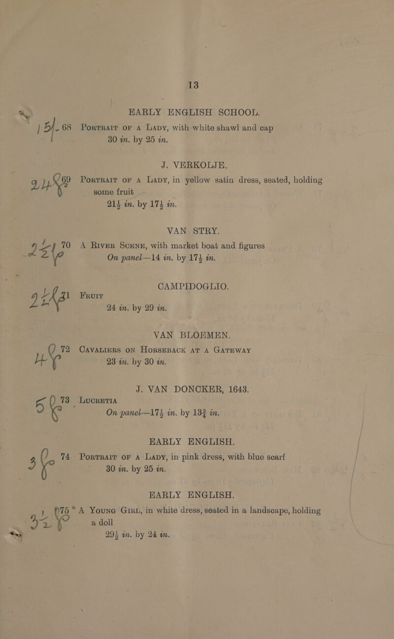 '7 HARLY ENGLISH SCHOOL. Portrait oF A Lapy, with white shawl and cap J. VERKOLJE. PortRAIT or A Lapy, in yellow satin dress, seated, holding some fruit _ VAN STRY. A River SCENE, with market boat and figures CAMPIDOGLIO. Fruit VAN BLOEMEN. CAVALIERS ON HorSEBACK AT A GATEWAY J. VAN DONCKER, 1643. &amp; On panel—17&amp; an. by 133 a. EARLY ENGLISH. Portrait oF A Lapy, in pink dress, with blue scarf 30 in. by 25 in. EARLY ENGLISH. A Youne GixL, in white dress, seated in a landscape, holding a doll 295 an. by 24 on.