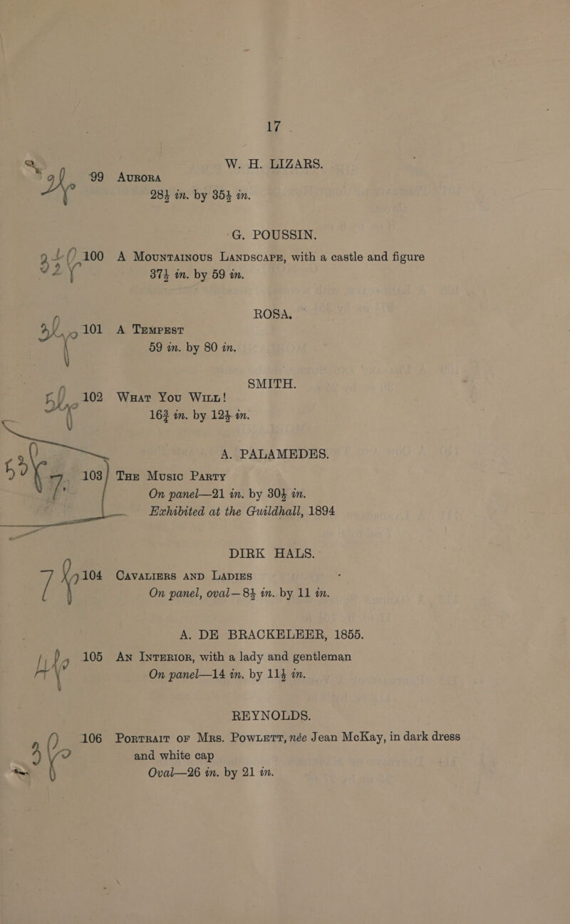 a a, W. H. LIZARS. ' on ‘99 AURORA | 281 in. by 354 in. -G. POUSSIN. 9 4 () 100 A Movuntartnous LanpscarEg, with a castle and figure v2y 37} in. by 59 in, f ROSA, Ove 101 A Tempzsr \ 09 an. by 80 in. \ f) SMITH. Fy, 102 Waar You Wit! ae sagen 163 in. by 124 in. Be A. PALAMEDES. 103; Toe Music Parry On panel—21 in. by 304 a. oo Exhibited at the Guildhall, 1894 DIRK HALS. / a CAVALIERS AND LADIES f  On panel, oval—84 im. by 11 m. A. DE BRACKELEER, 1855. | mn dy 105 Aw InreERI0r, with a lady and gentleman ry On panel—l4 in. by 114 in. &amp; : REYNOLDS. () 106 Porrrait or Mrs. Powert, née Jean McKay, in dark dress { Oval—26 in. by 21 in.