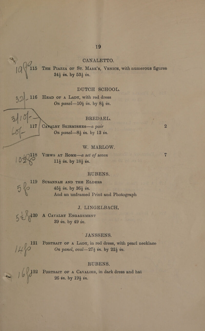 Ay CANALETTO. ive 115 THe Piazza or St. Marx’s, VENICE, with numerous jaeures 344 on. by 534 an. DUTCH SCHOOL. r) 116 Heap or 4 Lapy, with red dress On panel—104 in. by 84 in. BREDAKEL. On panel—84 in. by 13 a.  3 W. MARLOW. 1118 Views at Romze—a set of seven a 10 We 114 in. by 18} én. RUBENS. n 119 SUSANNAH AND THE HLDERS 4 454 in. by 364 in. And an unframed Print and Photograph J. LINGELBACH, 4 X20 A CAVALRY ENGAGEMENT 39 wm. by 49 m. JANSSENS. i 121 Portrait oF a Lapy, in red dress, with pearl necklace / Ly On panel, oval—27% in. by 224 in. RUBENS. . [ / 122 Porrrarr or A CavaLigr, in dark dress and hat na 26 in. by 194 in.