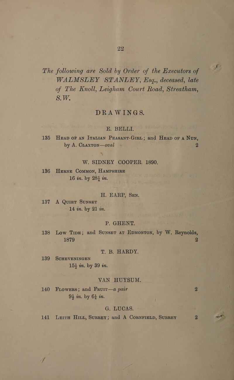 The following are Sold by Order of the Executors of WALMSLEY STANLEY, Esgq., deceased, late of The Knoll, Leigham Court Road, Streatham, S.W. | DRAWINGS. EK. BELLI. 135 Heap or an Iranian Peasanr-Girt; and Heap or a Non, by A. Cuaxton—oval - 2 W. SIDNEY COOPER. 1890. 136 Herne Common, HAmMpsHIRE 16 im. by 284 in. H. EARP, Sen. 137 A Quiet Sunset 14 im. by 21 m. P. GHENT. 138 Low Tipe; and Sunser at Epmonton, by W. Reynolds, 1879 2 T. B; HARDY. 139 ScHEVENINGEN 154 im. by 39 in. VAN HUYSUM. 140 Frowers; and Fruir—a pair 2 94 im. by 64 im. G. LUCAS. - 141 Lerra Hinn, Surrey; and A CornFIELD, SURREY 2