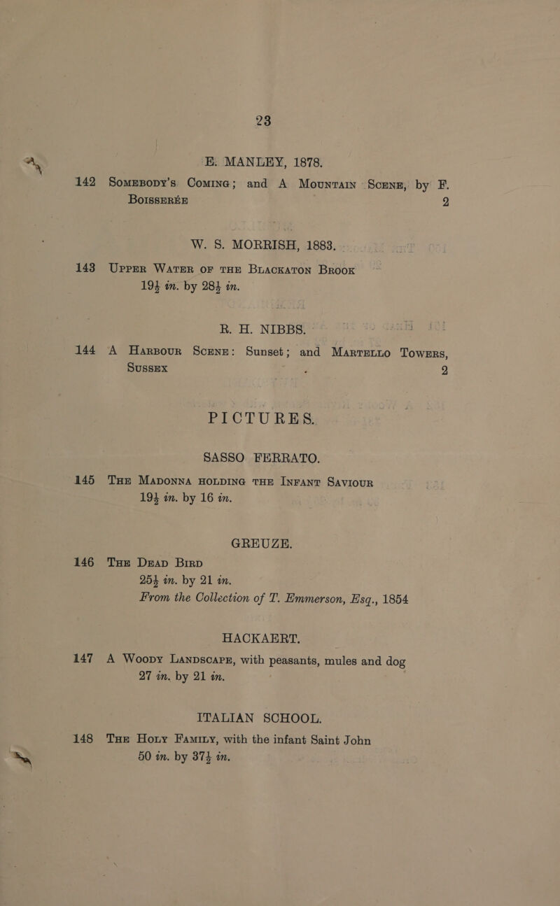 143 144 145 146 147 148 23 ‘E. MANLEY, 1878. SomEBopy’s Comina; and A Movunrain Scunz, by F. BoIssEREE 2 W. 8. MORRISH, 1883. Upper WATER or THE Buackaton Brook 194 in. by 28} in. Rk. H. NIBBS.~ | A Harsour Scene: Sunset; and Marrenio TOWERS, SUSSEX t 23 2 PICTURES. SASSO FERRATO. THE MADONNA HOLDING THE INFANT SAVIOUR 193 in. by 16 in. GREUZE. Tae Derap Birp 254 in. by 21 an. From the Collection of T. Emmerson, Esq., 1854 HACKAERT. A Woopy Lanpscarz, with peasants, mules and dog 27 wm. by 21 in. ITALIAN SCHOOL. THe Horny Faminy, with the infant Saint John 50 in. by 374 in.