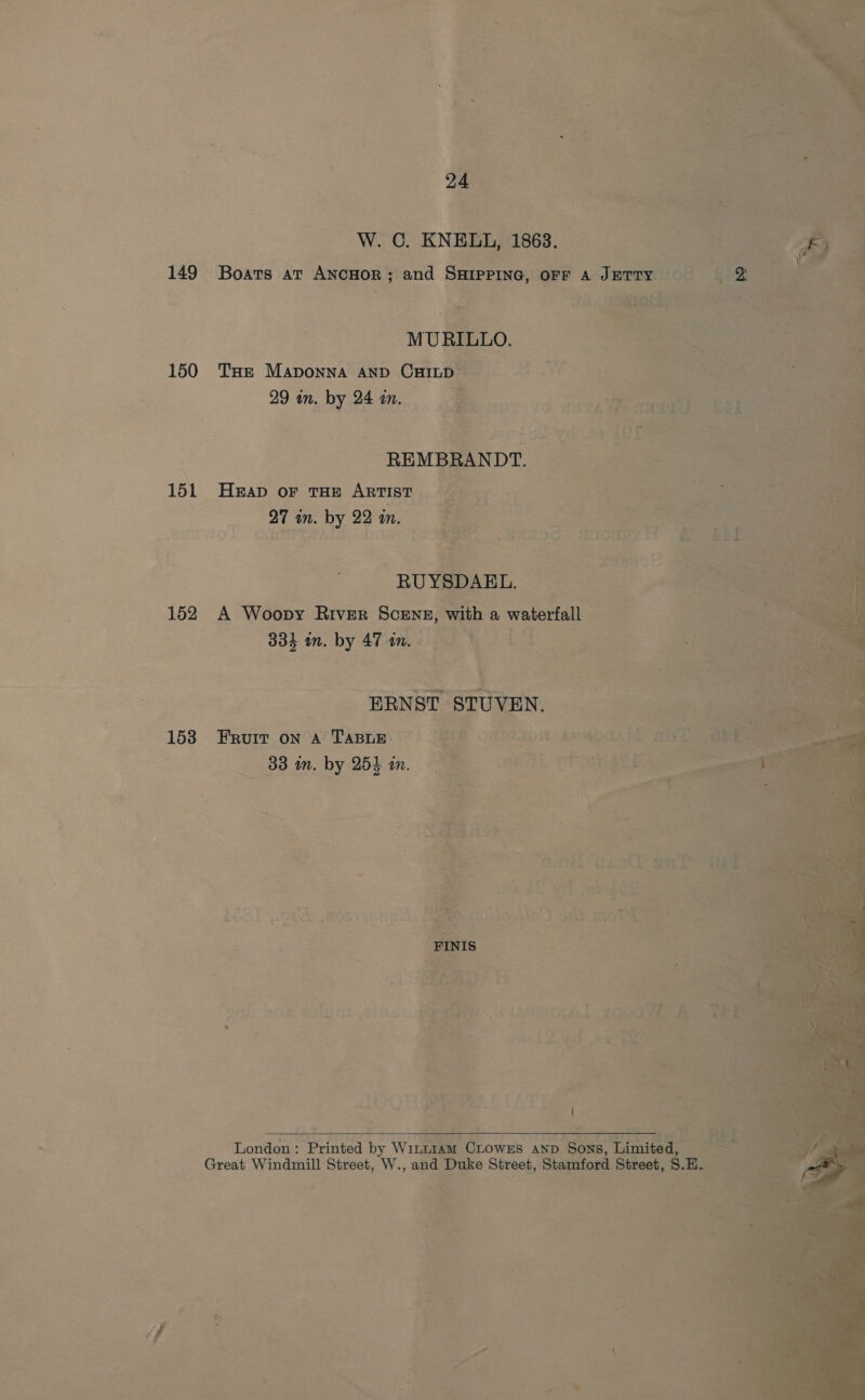 W. 0. KNELL, 1863, 149 Boats at ANcHOR; and SHIPPING, OFF A Jerry MURILLO. ete os 150 THe Maponna AND Caines: 2 Vij ie 29 in. by 24 in. . a o REMBRANDT, 151 Heap oF THE ARTIST Es ‘ 27 in. by 22 in. — em Nide s See RY cre A, &amp; “ j Ay. ig tS RUYSDABL. . 152 A Woopy River Scene, with a waterfall 3 334 in. by 47 in. _-BRNST STUVEN. — 153 Furr on a TABLE. 2 VATRIOH, BOAOTANE BEES — 88 im. by hm Pal To ae ee ha ; hae hae tae f es Y 4 3k, ih coal ans ee |\ . ~~, “ 7 4 ; a ont ES r, il y ere ; 2 1G anata me : » ' Re igt meee? 3 [Soe ae ee A ae ee E ee ALL MOVE ee = * :- ’ Bie na * 4 oh See Anes: d+ 45 + ty a =} fa; VE tes £24 oe 4 —? FF, A oa > ® Di. be ? \ ch = = . >i 3 London: Printed by Winram CLowEs anv Sons, Limited “a Great Windmill Street, W., and Duke Street, Stamford Street, S ae a, 