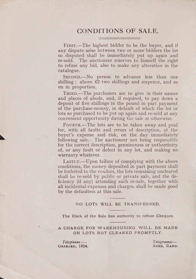 CONDITIONS OF SALE. First.—The highest bidder to be the buyer, and if any dispute arise between two or more bidders the lot so disputed shall be immediately put up again and re-sold. The auctioneer reserves to himself the right to refuse any bid, also to make any alteration in the catalogue. SECOND.—No person to advance less than one shilling ; above £2 two shillings and sixpence, and so on in proportion. THIRD.—The purchasers are to give in their names and places of abode, and, if required, to pay down a deposit of five shillings in the pound in part payment of the purchase-money, in default of which the lot or lots so purchased to be put up again and re-sold at any convenient opportunity during the sale or otherwise. FourTH.—The lots are to be taken away and paid for, with all faults and errors of description, at the buyer’s expense and risk, on the day immediately following sale-- The auctioneer not being responsible for the correct description, genuineness or authenticity of, or any fault or defect in any lot, and making no warranty whatever. LastLy.—Upon failure of complying with the above conditions, the money deposited in part payment shall be forfeited to the vendors, the lots remaining uncleared shall be re-sold by public or private sale, and the de- ficiency (if any) attending such re-sale, together with all incidental expenses and charges, shall be made good by the defaulters at this sale. NO LOTS WILL BE TRANSFERRED.   The Clerk of the Sale has authority to refuse Cheques.  A CHARGE FOR WAREHOUSING WILL BE MADE ON LOTS NOT CLEARED PROMPTLY. Telephone :— Lelegramsi— GERRARD, 1824. AUKs, RAND.