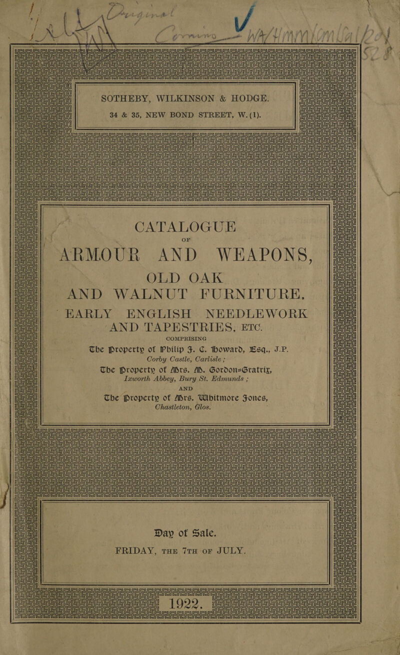 er al \ é ’ zs } ' i. WA / | eee ; : Od wh Lo wren b : cai ny : ty 4 eg Fe | : Fath | ‘ i O, Seeda ae va j A \ , | aad wrrD } J} f v, fj 2s 4 ey 7 1, ee ivy Pele Te ene / A. Yi fii WV KA          UR RUSS URURURURURL ELEN Sau URL RUSE ein pe ete tire he aga peace cee eC ee ee ee SPER enon Soon CAR on on oon ooo ooo one ooo oan oon ooo aoa ae ee errno CASA Sn sooo Cro SASn oh CASAS eos | SOTHEBY, WILKINSON &amp; HODGE. Foren oon ae ou eueuaueueuaus: 34 &amp; 35, NEW BOND STREET, W.(1). Heeeene einen ein einen  atin inet =n SEE eee ee Dele mee                 ‘eer ceeerececeuete uaa nena acne a aba au ate aaa eet aetna neem en Dea ial nae a ee ane a ne Ie a ere aera eta erate er area er eer ea ar aera ea aera r= AFT Be re a er tae Par rear ae et de ee a er ee nS =A Mf ig See ester eS ei rane Mauer LAA eet eee ca e. ai ae Day ot Sale. ieuene een FRIDAY, tae 7rn-or JULY. me AGA    URSA SAS on onon orton CRSA SA SnIonon Sonoran | Bl etanl erential     er SS PS Pte eer Sr Sr er eer Sr Sr Sr ee Ae A SAA LESS Sr ee rer er ar ar Sree er ere er StS TTT =a et Der er re rete er er er ea a Ser Sree ee ee rt eS Eo a eas rr eee ae Sa ji a eel) CATALOGUE ae ace || . a ge aes| ARMOUR AND WEAPONS, |eee 7 | tet OLD OAK | Laue ree - s CAAA ae AND WALNUT FURNITURE, ae gee|| EARLY ENGLISH NEEDLEWORK _ |e einai AND TAPESTRIES, ETc. i =i gee COMPRISING eae CSA The Property of Philip F. C. howard, Bsq., J.P. OAISAlSAl oe Corby Castle, Carlisle ; eae Uae, Tbe Property of Mrs. MM. Gordon=Gratrix, Ue Uc Ce eae] Ixworth Abbey, Bury St. Edmunds ; CASAS CAAA AND CASA oe The Property of Mrs. Whitmore Tones, ea Ue Ue uc Chastleton, Glos. MEME nese CAAA oe CASA  