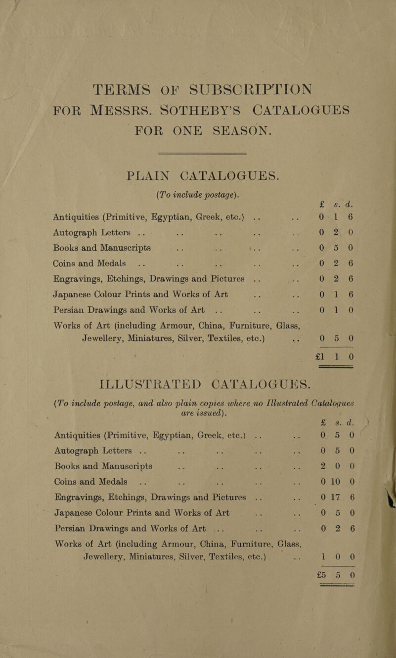 TERMS OF SUBSCRIPTION FOR MESSRS. SOTHEBY’S CATALOGUES FOR ONE SEASON. PLAIN CATALOGUES. (T'o include postage). (285 de | Antiquities (Primitive, Egyptian, Greek, ee) 651 6 Autograph Letters .. Oo ZLA0 Books and Manuscripts 0° 5 0 Coins and Medals 0 2 6 Engravings, Etchings, Drawings and Pictures Demat G Japanese Colour Prints and Works of Art Omebu G Persian. Drawings and Works of Art N a Lo Sea Works of Art (including Armour, China, Furniture, Glass, Jewellery, Miniatures, Silver, Textiles, etc.) ae 0205 20 poh Bs Ee ILLUSTRATED CATALOGUES. (To include postage, and also plain copies where. no I llustrated Cataloques are ere a na ee Antiquities (Primitive, Egyptian, Greek, etc.) Autograph Letters .. Books and Manuscripts Coins and Medals Engravings, Etchings, Drawings and Pictures Japanese Colour Prints and Works of Art Soyo. SC, oe bh =a Cito ES ae oe eS ee Persian Drawings and Works of Art Works of Art (including Armour, China, Furniture, Glass, Jewellery, Miniatures, Silver, Textiles, etc.) Sissrs bY Oe iaiks 