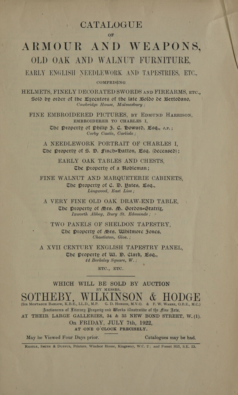 ARMOUR AND WEAPONS, OLD OAK AND WALNUT FURNITURE, EARLY ENGLISH NEEDLEWORK AND TAPESTRIES, ETC, COMPRISING HELMETS, FINELY DECORATED SWORDS anpb FIREARMS, tvc., Sold by order of the Brecutors of the late Boldo de Bertodano, Cowbridge House, Malmesbury ; FINE EMBROIDERED PICTURES, By Epmunp Harrison, EMBROIDERER TO CHARLES I, The Property of Pbilip J. C. howard, Lsq., s.r. ; Corby Castile, Carlisle ; A NEEDLEWORK PORTRAIT OF CHARLES I, The Property of S&amp;S. D. Finch=tbhatton, Lsq. (deceased) ; EARLY OAK TABLES AND CHESTS, The Property of a Mobleman; FINE WALNUT AND MARQUETERIE CABINETS, Tbe Property of C. DH. Wates, Esq., Lingwood, East Liss ; A VERY FINE OLD OAK DRAW-END TABLE, The Property of Mrs. MS. Gordon=Gratrir, Ixworth Abbey, Bury St. Edmunds; « TWO PANELS OF SHELDON TAPESTRY, The Property of Adrs, Whitmore Jones, Chastleton, Glos. ; A XVII CENTURY ENGLISH TAPESTRY PANEL, The Property of W. DH. Clark, Esq., 44 Berkeley Square, W. ; ETC.,. ETC, WHICH WILL BE SOLD BY AUCTION BY MESSRS. SOTHEBY, WILKINSON &amp; HODGE (Str MonTaGueE Bartow, K.B.E., LL.D., M.P. G. D. Hopson, M.V.O. &amp; F. W. Warre, O.B.E., M.C.) Auctioneers of Hiterurp Property and Wlorks illustrative of the Fine Arts, AT THEIR LARGE GALLERIES, 34 &amp; 35 NEW BOND STREET, W. (1). On FRIDAY, JULY 7th, 1922, AT ONE O'CLOCK PRECISELY.  May be Viewed Four Days prior. Catalogues may be had. RIDDLE, SmitH &amp; Durrus, Printers, Windsor House, Kingsway, W.C. 2; and Forest Hill, S.E. 23.