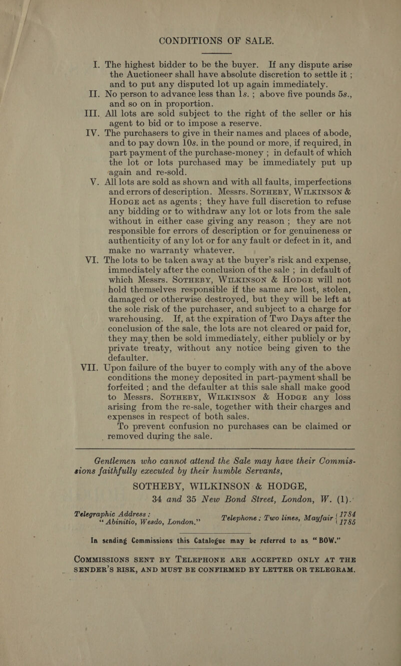  I. The highest bidder to be the buyer. If any dispute arise the Auctioneer shall have absolute discretion to settle it ; and to put any disputed lot up again immediately. II. No person to advance less than 1s. ; above five pounds 5s., and so on in proportion. III. All lots are sold subject to the right of the seller or his agent to bid or to impose a reserve. IV. The purchasers to give in their names and places of abode, and to pay down 10s. in the pound or more, if required, in part payment of the purchase-money ; in default of which the lot or lots purchased may be immediately put up again and re-sold. V. All lots are sold as shown and with all faults, imperfections and errors of description. Messrs. SorHEBY, WILKINSON &amp; Hopacs act as agents; they have full discretion to refuse any bidding or to withdraw any lot or lots from the sale without in either case giving any reason; they are not responsible for errors of description or for genuineness or authenticity of any lot or for any fault or defect in it, and make no warranty whatever. VI. The lots to be taken away at the buyer’s risk and expense, immediately after the conclusion of the sale ; in default of which Messrs. SoTrHEBY, WILKINSON &amp; HopGe will not hold themselves responsible if the same are lost, stolen, damaged or otherwise destroyed, but they will be left at the sole risk of the purchaser, and subject to a charge for warehousing. If, at the expiration of Two Days after the conclusion of the sale, the lots are not cleared or paid for, they may then be sold immediately, either publicly or by private treaty, without any notice being given to the defaulter. ; VII. Upon failure of the buyer to comply with any of the above conditions the money deposited in part-payment shall be forfeited ; and the defaulter at this sale shall make good to Messrs. SotHEeBy, WiLKINSON &amp; HopGE any loss arising from the re-sale, together with their charges and expenses in respect of both sales. To prevent confusion no purchases can be claimed or _ removed during the sale. Gentlemen who cannot attend the Sale may have their Commis- sions faithfully executed by their humble Servants, SOTHEBY, WILKINSON: &amp; HODGE, 34 and 35 New Bond Street, London, W. (1).° 1784 Telegraphic Address : Telephone : Two lines, Mayfair { 1785 *« Abinitio, Wesdo, London.”’ - In sending Commissions this Catalogue may be referred to as “ BOW.” COMMISSIONS SENT BY TELEPHONE ARE ACCEPTED ONLY AT THE