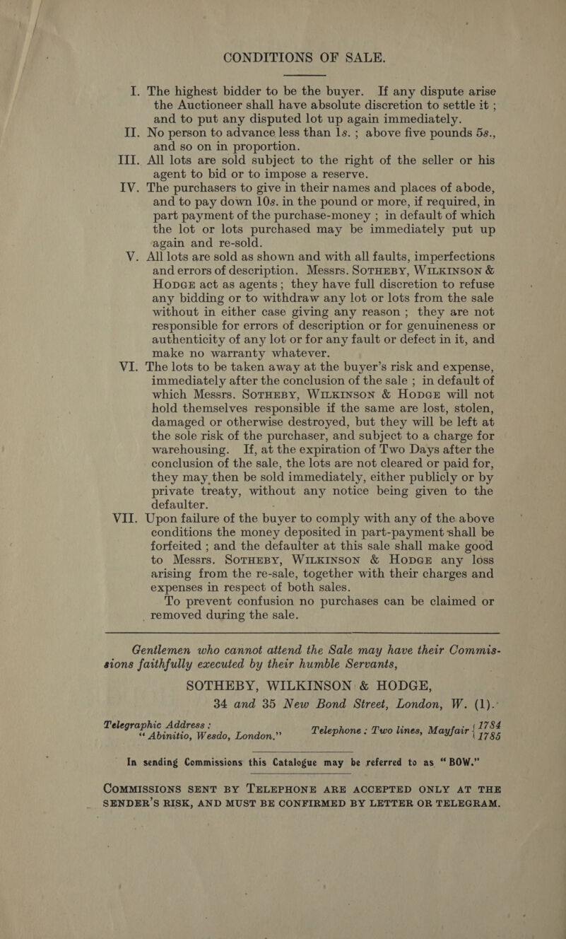  I. The highest bidder to be the buyer. If any dispute arise the Auctioneer shall have absolute discretion to settle it ; and to put any disputed lot up again immediately. II. No person to advance less than ls. ; above five pounds 5s., and so on in proportion. III. All lots are sold subject to the right of the seller or his agent to bid or to impose a reserve. IV. The purchasers to give in their names and places of abode, and to pay down 10s. in the pound or more, if required, in part payment of the purchase-money ; in default of which the lot or lots purchased may be immediately put up again and re-sold. V. All lots are sold as shown and with all faults, imperfections and errors of description. Messrs. SoTrHEBY, WILKINSON &amp; HopGe act as agents; they have full discretion to refuse any bidding or to withdraw any lot or lots from the sale without in either case giving any reason; they are not responsible for errors of description or for genuineness or authenticity of any lot or for any fault or defect in it, and make no warranty whatever. VI. The lots to be taken away at the buyer’s risk and expense, immediately after the conclusion of the sale ; in default of which Messrs. SoTHEBY, WILKINSON &amp; HopGer will not hold themselves responsible if the same are lost, stolen, damaged or otherwise destroyed, but they will be left at the sole risk of the purchaser, and subject to a charge for warehousing. If, at the expiration of Two Days after the conclusion of the sale, the lots are not cleared or paid for, they may then be sold immediately, either publicly or by private treaty, without any notice being given to the defaulter. ; VII. Upon failure of the buyer to comply with any of the above conditions the money deposited in part-payment shall be forfeited ; and the defaulter at this sale shall make good to Messrs. SotHEBY, WILKINSON &amp; HopGeE any loss arising from the re-sale, together with their charges and expenses in respect of both sales. To prevent confusion no purchases can be claimed or _ removed during the sale. Gentlemen who cannot attend the Sale may have their Commis- sions faithfully executed by their humble Servants, SOTHEBY, WILKINSON: &amp; HODGE, 34 and 35 New Bond Street, London, W. (1).° 1784 Telegraphic Address : Telephone : Two lines, Mayfair { 5785 “‘ Abinitio, Wesdo, London.”’  - In sending Commissions this Catalogue may be referred to as “ BOW.”  COMMISSIONS SENT BY TELEPHONE ARE ACCEPTED ONLY AT THE