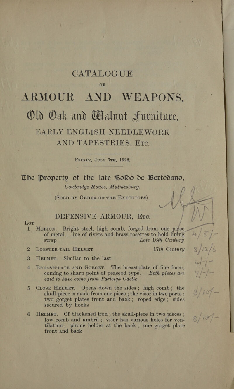 OF ARMOUR AND WEAPONS, Old Oak and cAalnut Furniture, HKARLY ENGLISH NEEDLEWORK AND TAPESTRIKS, Ere.   FRIDAY, JuLy 7TH, 1922, The Property of the late Boldo de Bertodano, Cowbridge House, Malmesbury. “ (SOLD BY ORDER OF THE EXECUTORS). DEFENSIVE ARMOUR, Etc. j i OT j of metal ; line of rivets and brass rosettes to hold lining strap Late 16th Century bo LoBsSTER-TAIL HELMET 17th Century 4 BREASTPLATE AND GoRGET. The breastplate of fine form, coming to sharp point of peascod type. Both pieces are said to have come from Farleigh Castle 5 Ciose Heimer. Opens down the sides; high comb; the skull-piece is made from one piece ; the visor in two parts ; two gorget plates front and back; roped edge; sides secured by hooks 6 Hetmer. Of blackened iron ; the skull-piece in two pieces ; low comb and umbril; visor has various holes for ven- front and back 