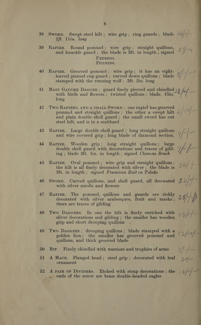 38 39 40 4] 42 43 44 45 46 47 48 49 50 51 52 6 Sworp. Swept steel hilt; wire grip; ring guards; blade //*/~ | 2ft. Llin. long oe RaPieR. Round pommel; wire grip; straight quillons, »«. and knuckle guard ; the blade is 3ft. in length; signed ~ . FEDRICO. PICININS. RapirerR. Grooved pommel; wire grip; it has an eight- / /_ leaved pierced cup guard ; curved down quillons; blade ©/ / stamped with the running wolf; 3ft. 2in. long  with birds and flowers; twisted quillons ; blade, 15in. Main Gaucue Daccer ; guard finely pierced and chiselled 5 2 fy - long 9 Two RAPIERS, AND A SMALL SWORD ; onerapief has grooved |. pommel and straight quillons; the other a swept hilt 4)// /~ and plain double shell guard; the small sword has cut ‘ steel hilt, and is in a scabbard Rapier. Large double shell guard ; long straight quillons . /_ } er and wire covered grip; long blade of diamond section, // | RapieR. Wooden grip; long straight quillons ; | large J double shell guard with decorations and traces of gild- “//~ f eget ing ; blade 3ft. lin. in length ; signed Clemens Brach RaPieR. Oval pommel; wire grip and straight quillons; . ~ the hilt is all finely decorated with silver; the blade is ~ ~/ 3ft. in length; signed Francisco Ruit en Toledo hf Sworp. Curved quillons, and shell guard, all decorated # pf fa with silver scrolls and flowers RaPieR. The pommel, quillons and guards are richly , §/- | ® decorated with silver arabesques, fruit and masks; é ] ' there are traces of gilding : Two Daccrrs. In one the hilt is finely enriched with ) 4 /-/— silver decorations and gilding; the smaller has wooden ere grip and short drooping quillons , Two DaGGERS; drooping quillons; blade stamped with a 1a fred golden lion; the smaller has grooved pommel and ‘~/ / | quillons, and thick grooved blade Bir. Finely chiselled with warriors and trophies of arms i 7 ee A Mace. Flanged head; steel grip; decorated with leaf 4 of ornament A pair oF Divipers. Etched with strap decorations ; the