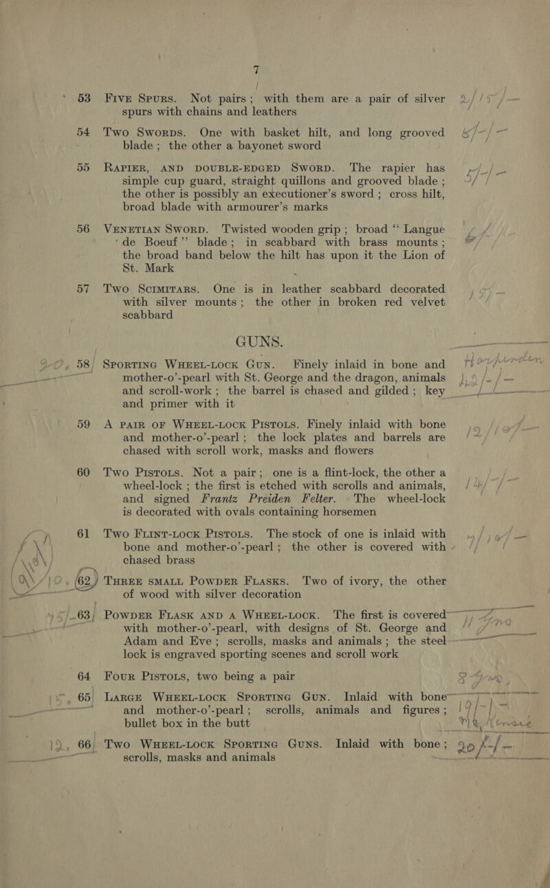 53 54 56 57 60 61 64 7 Five Spurs. Not pairs; with them are a pair of silver spurs with chains and leathers Two Sworps. One with basket hilt, and long grooved blade ; the other a bayonet sword RAPIER, AND DOUBLE-EDGED Sworp. The rapier has simple cup guard, straight quillons and grooved blade ; the other is possibly an executioner’s sword ; cross hilt, broad blade with armourer’s marks VENETIAN SworD. Twisted wooden grip; broad ‘‘ Langue ‘de Boeuf’”’ blade; in scabbard with brass mounts ; the broad band below the hilt has upon it the Lion of St. Mark Two Scimirars. One is in leather scabbard decorated with silver mounts; the other in broken red velvet scabbard GUNS. SPORTING WHEEL-LOCK GuN. [Finely inlaid in bone and mother-o’-pearl with St. George and the dragon, animals and scroll-work ; the barrel is chased and gilded; key and primer with it A PAIR OF WHEEL-LOCK PistTots. Finely inlaid with bone and mother-o’-pearl; the lock plates and barrels are chased with scroll work, masks and flowers Two Pistots. Not a pair; one is a flint-lock, the other a wheel-lock ; the first is etched with scrolls and animals, and signed Frantz Preiden Felter. The wheel-lock is decorated with ovals containing horsemen Two Furnt-Lock Pistots. The stock of one is inlaid with bone and mother-o’-pearl; the other is covered with chased brass of wood with silver decoration with mother-o’-pearl, with designs of St. George and lock is engraved sporting scenes and scroll work Four PIistoxs, two being a pair and mother-o’-pearl; scrolls, animals and_ figures ; bullet box in the butt scrolls, masks and animals