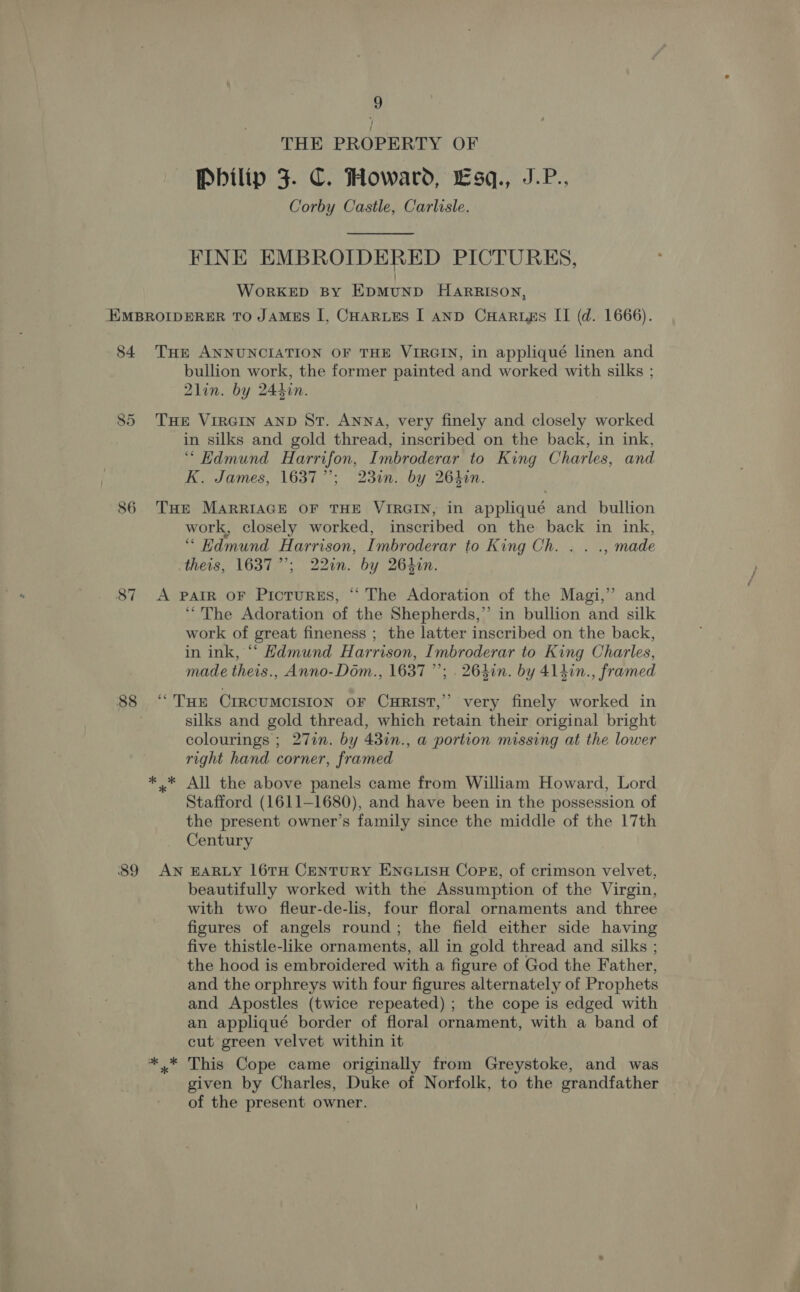 THE PROPERTY OF Pbilip 3. C. Howard, Esq., J.P., Corby Castle, Carlisle. FINE EMBROIDERED PICTURES, WorKED BY EDMUND HARRISON, EXMBROIDERER TO JAMES I, CHARLES I AND CHARLEs II (d. 1666). -84 THr ANNUNCIATION OF THE VIRGIN, in appliqué linen and bullion work, the former painted and worked with silks ; 2lin. by 244in. 85 THE VIRGIN AND St. ANNA, very finely and closely worked in silks and gold thread, inscribed on the back, in ink, “ Hdmund Harrifon, Imbroderar to King Charles, and K. James, 16377; 23in. by 2640n. 86 THE MARRIAGE OF THE VIRGIN, in appliqué and bullion work, closely worked, inscribed on the back in ink, “ Edmund Harrison, Imbroderar to King Ch. . . ., made theis, 1637”; 22in. by 264in. 87 A PAIR OF Prosi, “The Adoration of the Magi,” and “The Adoration of the Shepherds,” in bullion and silk work of great fineness ; the latter inscribed on the back, in ink, “‘ Hdmund Harrison, Imbroderar to King Charles, made theis., Anno-Dom., 1637”; . 264in. by 4140n. framed 88 ‘THe CIRCUMCISION OF CHRIST,” very finely worked in | silks and gold thread, which retain their original bright colourings ; 27in. by 437n., a portion missing at the lower right hand corner, framed ** All the above panels came from William Howard, Lord Stafford (1611-1680), and have been in the possession of the present owner’s family since the middle of the 17th Century 89 AN EARLY 16TH CENTURY ENGLISH CoPE, of crimson velvet, beautifully worked with the Assumption of the Virgin, with two fleur-de-lis, four floral ornaments and three figures of angels round; the field either side having five thistle-like ornaments, all in gold thread and silks ; the hood is embroidered with a figure of God the Father, and the orphreys with four figures alternately of Prophets and Apostles (twice repeated) ; the cope is edged with an appliqué border of floral ornament, with a band of cut green velvet within it *,* This Cope came originally from Greystoke, and was given by Charles, Duke of Norfolk, to the grandfather of the present owner.