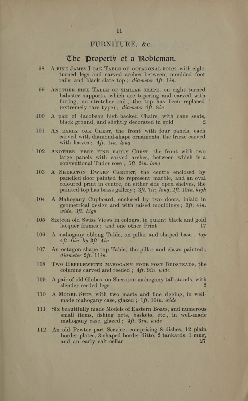 99 100 101 103 104 105 106 107 108 109 110 111 112 11 FURNITURE, &amp;c. The Property of a Mobleman. turned legs and carved arches between, moulded foot rails, and black slate top; diameter 4ft. lin. ANOTHER FINE TABLE OF SIMILAR SHAPE, on eight turned baluster supports, which are tapering and carved with fluting, no stretcher rail; the top has been replaced (extremely rare type) ; diameter 4ft. 8in. A pair of Jacobean high-backed Chairs, with cane seats, black ground, and slightly decorated in gold 2 AN EARLY OAK CHEST, the front with four panels, each carved with diamond-shape ornaments, the frieze carved with leaves; 4ft. lin. long ANOTHER, VERY FINE EARLY CHEST, the front with two large panels with carved arches, between which is a conventional Tudor rose ; 5ft. 2in. long A SHERATON DwarF CABINET, the centre enclosed by panelled door painted to represent marble, and an oval coloured print in centre, on either side open shelves, the painted top has brass gallery ; 3ft. Tin. long, 2ft. 10in. high A Mahogany Cupboard, enclosed by two doors, inlaid in geometrical design and with raised mouldings ; 3ft. 4in. wide, 3ft. high Sixteen old Swiss Views in colours, in quaint black and gold lacquer frames ; and one other Print 17 A mahogany oblong Table, on pillar and shaped base ; top 4ft. 6in. by 3ft. 4in. An octagon shape top Table, the pillar and claws painted ; diameter 2ft. llin. — Two HEPPLEWHITE MAHOGANY FOUR-POST BEDSTEADS, the columns carved and reeded ; 4ft. 9in. wide A pair of old Globes, on Sheraton mahogany tall stands, with slender reeded legs 2 A Move. Suir, with two masts and fine rigging, in well- made mahogany case, glazed ; Ift. l0in. wide Six beautifully made Models of Eastern Boats, and numerous small items, fishing nets, baskets, etc., in well-made mahogany case, glazed; 4ft. 31n. wide An old Pewter part Service, comprising 8 dishes, 12 plain border plates, 3 shaped border ditto, 2 tankards, 1 mug, and an early salt-cellar 27