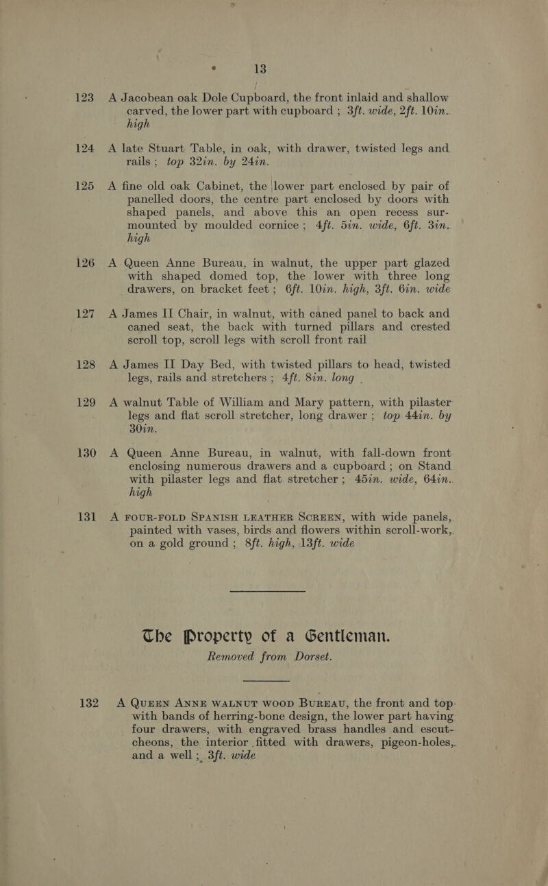 126 127 128 129 130 131 132 ° 13 A Jacobean oak Dole Cupboard, the front inlaid and shallow carved, the lower part with cupboard ; 3ft. wide, 2ft. 10in. high A late Stuart Table, in oak, with drawer, twisted legs and rails; top 32in. by 24in. panelled doors, the centre part enclosed by doors with shaped panels, and above this an open recess sur- mounted by moulded cornice; 4ft. 5in. wide, 6ft. 30n. high A Queen Anne Bureau, in walnut, the upper part glazed with shaped domed top, the lower with three long drawers, on bracket feet; 6ft. 10un. high, 3ft. 6in. wide A James II Chair, in walnut, with caned panel to back and caned seat, the back with turned pillars and crested scroll top, scroll legs with scroll front rail A James II Day Bed, with twisted pillars to head, twisted legs, rails and stretchers ; 4ft. 8in. long A walnut Table of William and Mary pattern, with pilaster legs and flat scroll stretcher, long drawer ; top 44in. by 300n. A Queen Anne Bureau, in walnut, with fall-down front enclosing numerous drawers and a cupboard ; on Stand with pilaster legs and flat. stretcher ; 457. wide, 64i7n.. high A FOUR-FOLD SPANISH LEATHER SCREEN, with wide panels, painted with vases, birds and flowers within scroll-work,,. on a gold ground; 8ft. high, 13ft. wide Che Property of a Gentleman. Removed from Dorset. A QUEEN ANNE WALNUT WooD BUREAU, the front and top: with bands of herring-bone design, the lower part having four drawers, with engraved brass handles and escut- cheons, the interior fitted with drawers, pigeon-holes,,. and a well; 3ft. wide