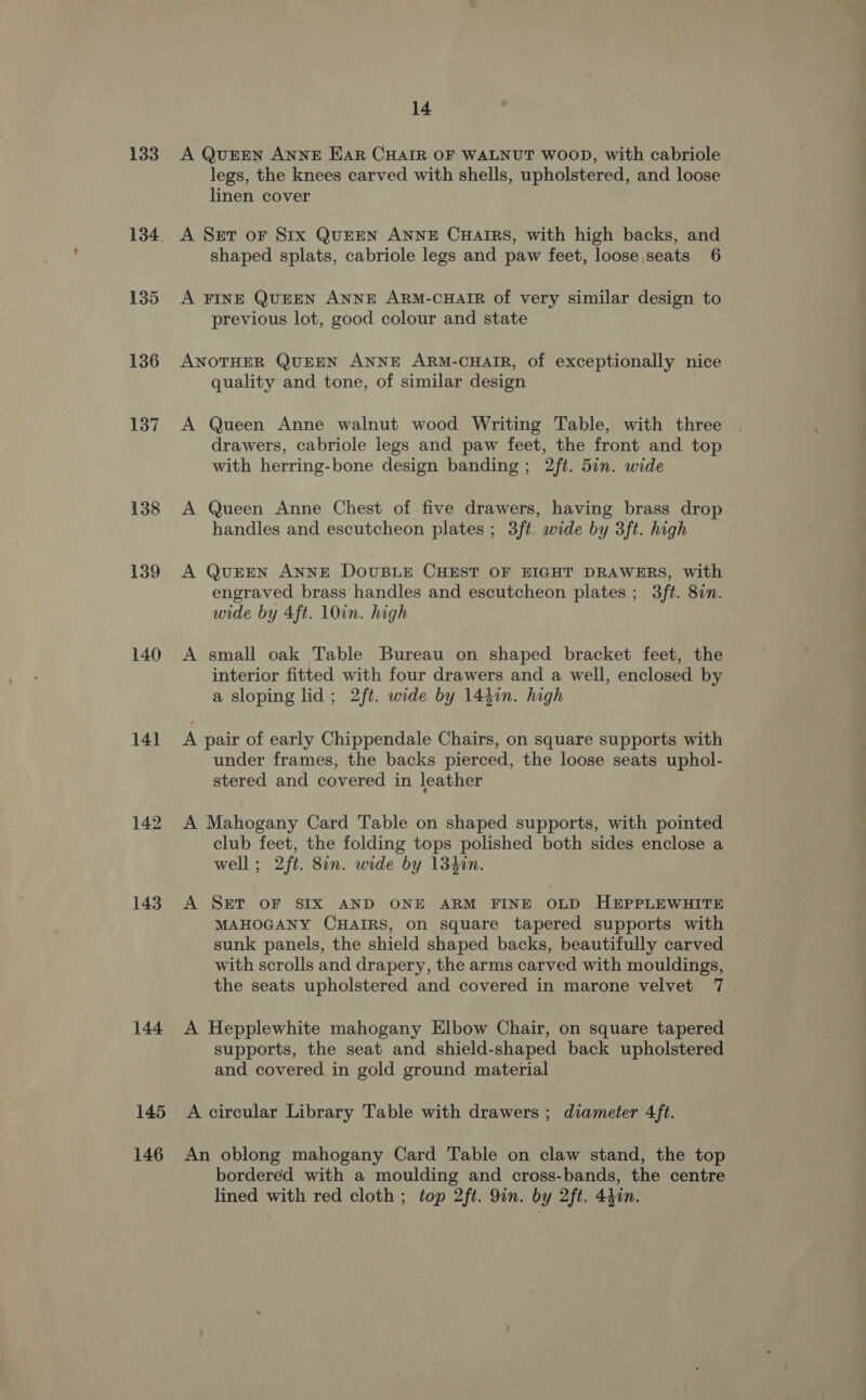 133 135 136 137 138 139 140 141 142 143 144 145 146 14 A QUEEN ANNE Ear CHAIR OF WALNUT WOOD, with cabriole legs, the knees carved with shells, upholstered, and loose linen cover A Set oF Srx QuEEN ANNE CHAIRS, with high backs, and shaped splats, cabriole legs and paw feet, loose seats 6 A FINE QUEEN ANNE ARM-CHAIR of very similar design to previous lot, good colour and state ANOTHER QUEEN ANNE ARM-CHAIR, of exceptionally nice quality and tone, of similar design A Queen Anne walnut wood Writing Table, with three drawers, cabriole legs and paw feet, the front and top with herring-bone design banding ; 2ft. 5in. wide A Queen Anne Chest of five drawers, having brass drop handles and escutcheon plates ; 3ft wide by 3ft. high A QuEEN ANNE DOUBLE CHEST OF EIGHT DRAWERS, with engraved brass handles and escutcheon plates ; 3ft. 8in. wide by 4ft. 10in. high A small oak Table Bureau on shaped bracket feet, the interior fitted with four drawers and a well, enclosed by a sloping lid; 2ft. wide by 144in. high A pair of early Chippendale Chairs, on square supports with under frames, the backs pierced, the loose seats uphol- stered and covered in leather A Mahogany Card Table on shaped supports, with pointed club feet, the folding tops polished both sides enclose a well; 2ft. 8in. wide by 134in. A SET OF SIX AND ONE ARM FINE OLD HEPPLEWHITE MAHOGANY CHAIRS, on square tapered supports with sunk panels, the shield shaped backs, beautifully carved with scrolls and drapery, the arms carved with mouldings, the seats upholstered and covered in marone velvet 7 A Hepplewhite mahogany Elbow Chair, on square tapered supports, the seat and shield-shaped back upholstered and covered. in gold ground material A circular Library Table with drawers ; diameter 4ft. An oblong mahogany Card Table on claw stand, the top bordered with a moulding and cross-bands, the centre lined with red cloth ; top 2ft. 9in. by 2ft. 44in.