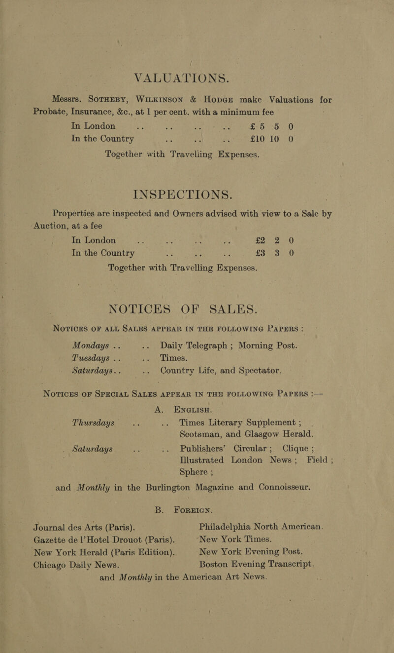 VALUATIONS. Messrs. SoTHEBY, WILKINSON &amp; HopcEe make Valuations for Probate, Insurance, &amp;c., at 1 per cent. with a minimum fee In London i ue gh Ne rt ae £5 5 0 In the Country ye A a £10 10 0 Together with Traveliing Expenses. INSPECTIONS. Properties are inspected and Owners advised with view to a Sale by Auction, at a fee In London - rie! oie - £202 0 In the Country _ £3 3 0 Together with Travelling Expenses. NOTICES OF SALES. NOTICES OF ALL SALES APPEAR IN THE FOLLOWING PAPERS : Mondays .. .. Daily Telegraph ; Morning Post. Tuesdays .. i. Limes. Saturdays... .. Country Life, and Spectator. NoTvTIces oF SPECIAL SALES APPEAR IN THE FOLLOWING PAPERS :— A. ENGLISH. Thursdays... .. Times Literary Supplement ; Scotsman, and Glasgow Herald. Saturdays Ae .. Publishers’ Circular; Clique ; Illustrated London News; Field ; Sphere ; : and Monthly in the Burlington Magazine and Connoisseur. B. FOREIGN. Journal des Arts (Paris). Philadelphia North American. Gazette de |’ Hotel Drouot (Paris). New York Times. . New York Herald (Paris Edition). New York Evening Post. Chicago Daily News. Boston Evening Transcript. and Monthly in the American Art News.