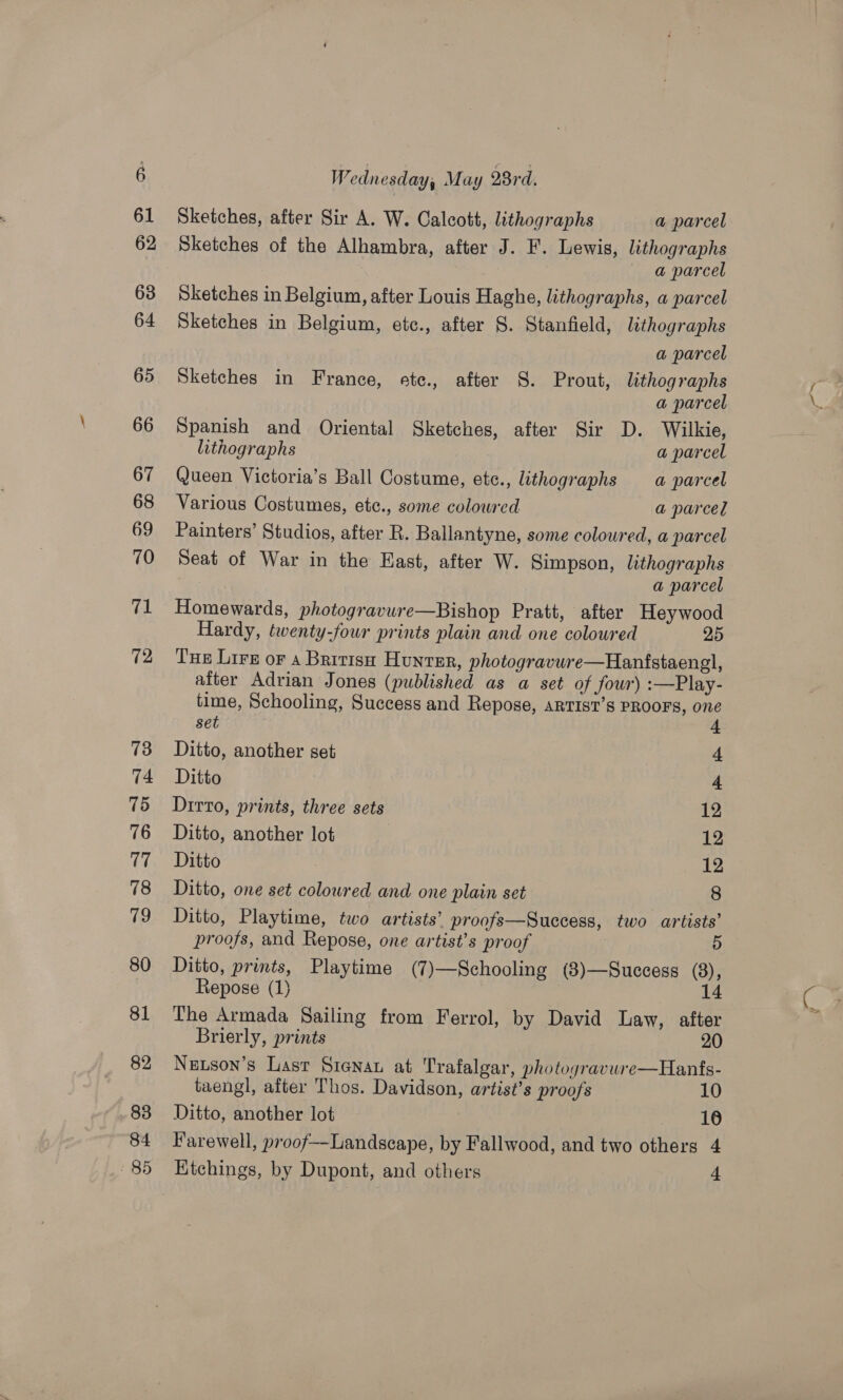 72 13 74 75 76 17 78 79 80 81 82 83 84 85 W rdnesday; May 8rd. Sketches, after Sir A. W. Calcott, lithographs a parcel Sketches of the Alhambra, after J. F. Lewis, lithographs ~ a parcel Sketches in Belgium, after Louis Haghe, lithographs, a parcel Sketches in Belgium, etc., after 8. Stanfield, lithographs a parcel Sketches in France, etc., after S. Prout, lithographs Spanish and Oriental Sketches, after Sir D. Wilkie, Queen Victoria’s Ball Costume, ete., lithographs a parcel Various Costumes, etc., some coloured a parcel Painters’ Studios, after R. Ballantyne, some coloured, a parcel Seat of War in the East, after W. Simpson, lithographs Homewards, photogravure—Bishop Pratt, after Heywood Hardy, twenty-four prints plain and one coloured 25 Tue Lire oF a British Hunter, photogravure—Hanfstaengl, after Adrian Jones (published as a set of four) :—Play- time, Schooling, Success and Repose, ARTIST’S PROOFS, one set f Ditto, another set 4 Ditto 4 Dirto, prints, three sets 12 Ditto, another lot 12 Ditto 12 Ditto, one set coloured and one plain set 8 Ditto, Playtime, two artists’ proofs—Success, two artists’ Ditto, prints, Playtime (7)—Schooling (8)—Success (8), Repose (1) | 14 The Armada Sailing from Ferrol, by David Law, after Brierly, prints 20 Nutson’s Lasr Siena at Trafalgar, photogravure—Hanfs- taengl, after Thos. Davidson, artist’s proofs 10 Ditto, another lot 16 Farewell, proof—Landscape, by Fallwood, and two others 4 ~~