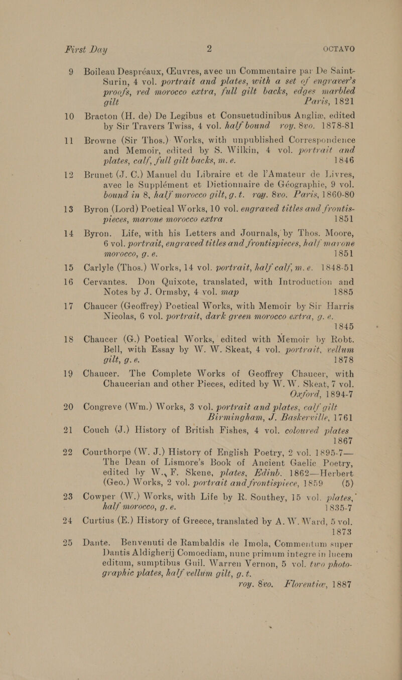 10 11 13 14 15 16 Ly 18 19 Surin, 4 vol. portrait and plates, with a set of engraver’s proofs, red morocco extra, full gilt backs, edges marbled gilt Paris, 1821 Bracton (H. de) De Legibus et Consuetudinibus Anglie, edited by Sir Travers Twiss, 4 vol. half bound roy. 8v0. 1878-81 Browne (Sir Thos.) Works, with unpublished Correspondence and Memoir, edited by S. Wilkin, 4 vol. portrait and plates, calf, full gilt backs, m. e. 1846 Brunet (J. C.) Manuel du Libraire et de ’?Amateur de Livres, avec le Supplément et Dictionnaire de Géographie, 9 vol. bound in 8, half morocco gilt, g.t. ray. 8v0. Paris, 1860-80 Byron (Lord) Poetical Works, 10 vol. engraved titles and frontis- pieces, marone morocco extra 1851 Byron. Life, with his Letters and Journals, by Thos. Moore, 6 vol. portratt, engraved titles and frontispieces, half marone Morocco, g. é@. 1851 Carlyle (Thos.) Works, 14 vol. portrait, half calf, m.e. 1848-51 Cervantes. Don Quixote, translated, with Introduction and Notes by J. Ormsby, 4 vol. map . 1885 Chaucer (Geoffrey) Poetical Works, with Memoir by Sir Harris Nicolas, 6 vol. portrait, dark green morocco extra, g. é. 1845 Chaucer (G.) Poetical Works, edited with Memoir by Robt. Bell, with Essay by W. W. Skeat, 4 vol. portrait, vellum gilt, g.é. 1878 Chaucer. The Complete Works of Geoffrey Chaucer, with Chaucerian and other Pieces, edited by W. W. Skeat, 7 vol. Oxford, 1894-7 Congreve (Wm.) Works, 3 vol. portrait and plates, calf gilt Birmingham, J. Baskerville, 1761 Couch (J.) History of British Fishes, 4 vol. coloured plates 1867 Courthorpe (W. J.) History of English Poetry, 2 vol. 1895-7— The Dean of Lismore’s Book of Ancient Gaelic Poetry, edited by W., F. Skene, plates, Hdinb. 1862—Herbert (Geo.) Works, 2 vol. portrait and frontispiece, 1859 (5) Cowper (W.) Works, with Life by R. Southey, 15 vol. plates,’ half morocco, g. e. 1835-7 Curtius (E.) History of Greece, translated by A. W. Ward, 5 vol. wee: Dante. Benvenuti de Rambaldis de Imola, Commentum super Dantis Aldigherij] Comoediam, nune primum integre in lucem editum, sumptibus Guil. Warren Vernon, 5 vol. ¢eo photo- - graphic plates, half vellum gilt, g. t. roy. 8vo. Florentiw, 1887