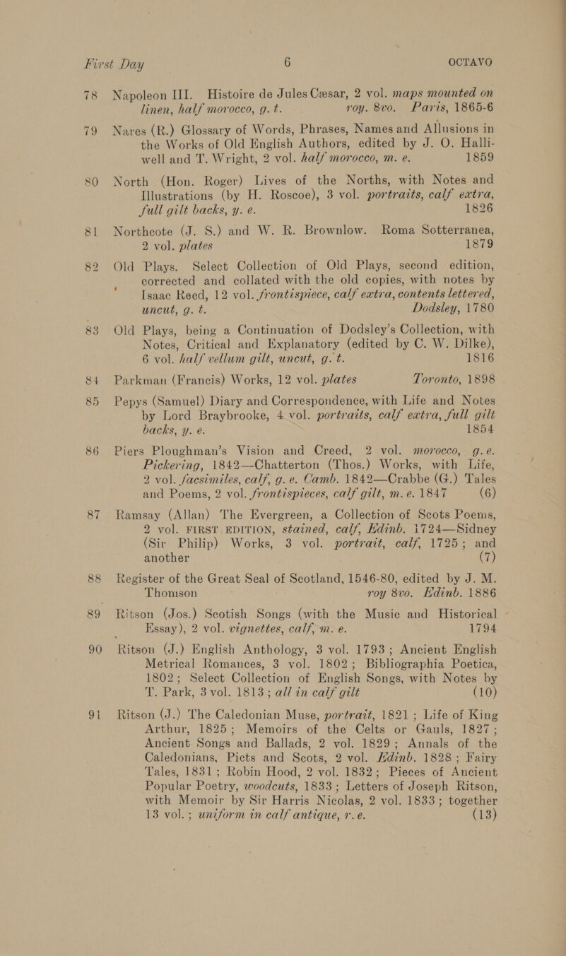 78 83 86 87 Napoleon III. Histoire de Jules Cesar, 2 vol. maps mounted on linen, half morocco, g. t. roy. 8vo. Paris, 1865-6 Nares (R.) Glossary of Words, Phrases, Names and Allusions in the Works of Old English Authors, edited by J. O. Halli- well and T. Wright, 2 vol. half morocco, m. e. 1859 North (Hon. Roger) Lives of the Norths, with Notes and Illustrations (by H. Roscoe), 3 vol. portraits, calf extra, full gilt backs, y. e. 1826 Northcote (J. S.) and W. R. Brownlow. Roma Sotterranea, 2 vol. plates 1879 Old Plays. Select Collection of Old Plays, second edition, corrected and collated with the old copies, with notes by Isaac Reed, 12 vol. frontispiece, calf extra, contents lettered, uncut, g. t. Dodsley, 1780 Old Plays, being a Continuation of Dodsley’s Collection, with Notes, Critical and Explanatory (edited by C. W. Dike) 6 vol. half vellum gilt, uncut, g. t. 1816 Parkman (Francis) Works, 12 vol. plates Toronto, 1898 Pepys (Samuel) Diary and Correspondence, with Life and Notes by Lord Braybrooke, 4 vol. portraits, calf extra, full gilt backs, y. é. 1854 Piers Ploughman’s Vision and Creed, 2 vol. morocco, g.e. Pickering, 1842—Chatterton (Thos.) Works, with Life, 2 vol. facsimiles, calf, g. e. Camb. 1842—Crabbe (G.) Tales and Poems, 2 vol. frontispieces, calf gilt, m.e. 1847 (6) Ramsay (Allan) The Evergreen, a Collection of Scots Poems, 2 vol. FIRST EDITION, stained, calf, Kdinb. 1724—Sidney (Sir Philip) Works, 3 vol. Mea calf, 1725; and another (7) Register of the Great Seal of Scotland, 1546-80, edited by J. M. Thomson roy 8vo. Hdinb. 1886 Ritson (Jos.) Scotish Songs (with the Music and Historical ~ Essay), 2 vol. vignettes, calf, m. e. 1794 Ritson (J.) English Anthology, 3 vol. 1793; Ancient English Metrical Romances, 3 vol. 1802; Bibliographia Poetica, 1802; Select @ollecstion of English Songs, with Notes by T. Park, 3 vol. 1813; all in calf gilt (10) Ritson (J.) The Caledonian Muse, portrait, 1821; Life of King Arthur, 1825; Memoirs of the Celts or Gauls, 1827; Ancient Songs and Ballads, 2 vol. 1829; Annals of the Caledonians, Picts and Scots, 2 vol. Hdinb. 1828; Fairy Tales, 1831; Robin Hood, 2 vol. 1832; Pieces of Ancient Popular Poetry, woodcuts, 1833; Letters of Joseph Ritson, with Memoir by Sir Harris Nicolas, 2 vol. 1833; together