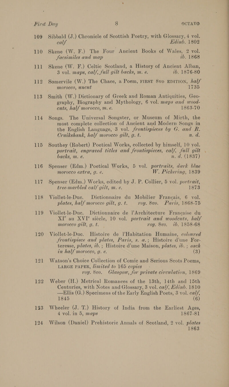 109 110 114 115 116 117 118 119 120 Sibbald (J.) Chronicle of Scottish Poetry, with Glossary, 4 vol. calf Edinb. 1802 Skene (W. F.) The Four Ancient Books of Wales, 2 vol. Jacsimiles and map 1b. 1868 3 vol. maps, calf, full gilt backs, m. e. 7b. 1876-80 Somervile (W.) The Chace, a Poem, FIRST 8vo EDITION, half morocco, uncut Ae G35) Smith (W.) Dictionary of Greek and Roman Antiquities, Geo- graphy, Biography and Mythology, 6 vol. maps and wood- cuts, half morocco, m. e. 1863-70 Songs. The Universal Songster, or Museum of Mirth, the most complete collection of Ancient and Modern Songs in the English Language, 3 vol. /frontispieces by G. and R. Cruikshank, half morocco gilt, g. t. n. a. Southey (Robert) Poetical Works, collected by himself, 10 vol. portrait, engraved titles and frontispieces, calf, full gilt backs, m. e. n. d. (1837) Spenser (Edm.) Poetical Works, 5 vol. portraits, dark blue morocco extra, g. é. W. Pickering, 1839 Spenser (Edm.) Works, edited by J. P. Collier, 5 vol. portrait, tree-marbled calf gilt, m. e. 1873 Viollet-le-Duc. Dictionnaire du Mobilier Francais, 6 vol. plates, half morocco gilt, g. t. roy. 8vo. Paris, 1868-75 Viollet-le-Duc. Dictionnaire de lArchitecture Francaise du XI° au XVI°® siécle, 10 vol. portrait and woodcuts, half morocco gilt, g. t. roy. 8vo. 7b. 1858-68 Viollet-le-Duc. Histoire de l’Habitation Humaine, coloured Srontisprece and plates, Paris, s. a.; Histoire d’une For- teresse, plates, 7b.; Histoire d’une Maison, plates, 7b. ; each in half morocco, g. e. (Ss Watson’s Choice Collection of Comic and Serious Scots Poems, LARGE PAPER, limited to 165 copies roy. 8vo. Glasgow, for private circulation, 1869 Weber (H.) Metrical Romances of the 13th, 14th and 15th Centuries, with Notes and Glossary, 3 vol. cal//, Edinb. 1810 —EHllis (G.) Specimens of the Early English Poets, 3 vol. cal/, 1845 (6) Wheeler (J. T.) History of India from the Earliest Ages, 4 vol. in 5, maps 1867-81 Wilson (Daniel) Prehistoric Annals of Scotland, 2 vol. plates 1863 a ee