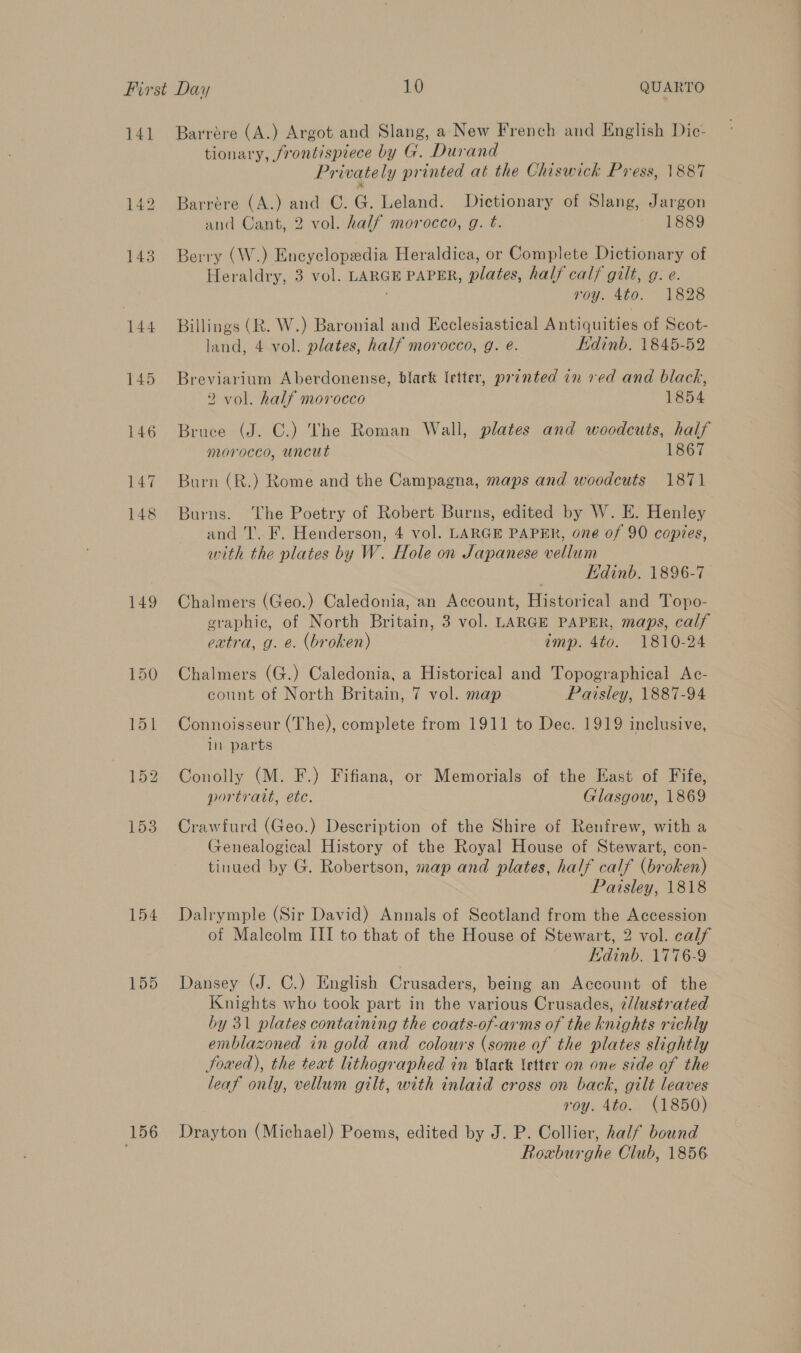 141 149 154 155 156 Barrére (A.) Argot and Slang, a New French and English Dic- tionary, frontispiece by G. Durand Privately printed at the Chiswick Press, 1887 Barrére (A.) and ©. G. Leland. Dictionary of Slang, Jargon and Cant, 2 vol. half morocco, g. t. 1889 Berry (W.) Encyclopedia Heraldica, or Complete Dictionary of Heraldry, 3 vol. LARGE PAPER, plates, half calj gilt, g. e. roy. Ato. 1828 Billings (R. W.) Baronial and Ecclesiastical Antiquities of Scot- land, 4 vol. plates, half morocco, g. @. Edinb. 1845-52 Breviarium Aberdonense, black letter, printed in red and black, 2 vol. half morocco 1854 Bruce (J. C.) The Roman Wall, plates and woodcuts, half morocco, uncut 1867 Burn (R.) Rome and the Campagna, maps and woodcuts 1871 Burns. The Poetry of Robert Burns, edited by W. E. Henley and IT’. F. Henderson, 4 vol. LARGE PAPER, one of 90 copies, with the plates by W. Hole on Japanese vellum Edinb. 1896-7 Chalmers (Geo.) Caledonia, an Account, Historical and Topo- graphic, of North Britain, 3 vol. LARGE PAPER, maps, calf extra, g. e. (broken) imp. 4to. 1810-24 Chalmers (G.) Caledonia, a Historical and Topographical Ac- count of North Britain, 7 vol. map Paisley, 1887-94 Connoisseur (The), complete from 1911 to Dec. 1919 inclusive, In parts Conolly (M. F.) Fifiana, or Memorials of the East of Fife, portratt, ete. Glasgow, 1869 Crawfurd (Geo.) Description of the Shire of Renfrew, with a Genealogical History of the Royal House of Stewart, con- tinued by G. Robertson, map and plates, half calf (broken) Paisley, 1818 Dalrymple (Sir David) Annals of Scotland from the Accession of Maleolm III to that of the House of Stewart, 2 vol. calf Edinb. 1776-9 Dansey (J. C.) English Crusaders, being an Account of the Knights who took part in the various Crusades, ¢/lustrated by 31 plates containing the coats-of-arms of the knights richly emblazoned in gold and colours (some of the plates slightly Sowed), the text lithographed in black letter on one side of the leaf only, vellum gilt, with inlaid cross on back, gilt leaves roy. 4to. (1850) Drayton (Michael) Poems, edited by J. P. Collier, half bound