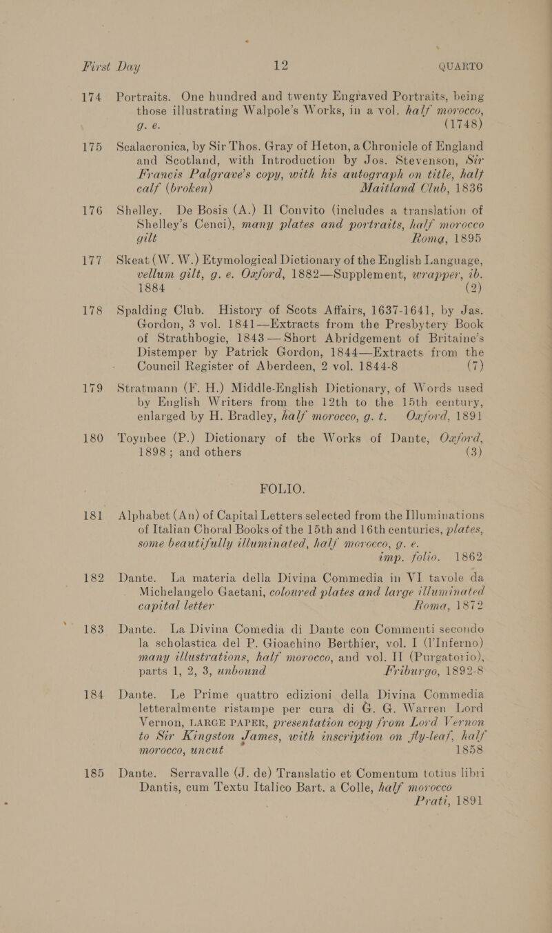 % 174 176 178 180 1838 184 185 Portraits. One hundred and twenty Engraved Portraits, being those illustrating Walpole’s Works, in a vol. half morocco, ae. (1748) Scalacronica, by Sir Thos. Gray of Heton, a Chronicle of England and Scotland, with Introduction by Jos. Stevenson, Sir Francis Palgrave’s copy, with his autograph on title, halt calf (broken) Mattland Club, 1836 Shelley. De Bosis (A.) Il Convito (includes a translation of Shelley’s Cenci), many plates and portraits, half morocco gilt Roma, 1895 Skeat (W. W.) Etymological Dictionary of the English Language, vellum gilt, g. e. Oxford, 1882—Supplement, wrapper, 7b. 1884 (2) Spalding Club. History of Scots Affairs, 1637-1641, by Jas. Gordon, 3 vol. 1841—Extracts from the Presbytery Book of Strathbogie, 1843-——Short Abridgement of Britaine’s Distemper by Patrick Gordon, 1844—Extracts from the Council Register of Aberdeen, 2 vol. 1844-8 (7) Stratmann (I. H.) Middle-English Dictionary, of Words used by English Writers from the 12th to the 15th century, enlarged by H. Bradley, half morocco, g. t. Oa/ford, 1891 Toynbee (P.) Dictionary of the Works of Dante, Owz/ord, 1898; and others (3) FOLIO. Alphabet (An) of Capital Letters selected from the Illuminations of Italian Choral Books of the 15th and 16th centuries, plates, some beautifully illuminated, half movracco, g. €. imp. folio. 1862 Dante. La materia della Divina Commedia in VI tavole da Michelangelo Gaetani, coloured plates and large illuminated capital letter Roma, 1872 Dante. La Divina Comedia di Dante con Commenti secondo la scholastica del P. Gioachino Berthier, vol. I (l’Inferno) many illustrations, half morocco, and vol. II (Purgatorio), parts 1, 2, 3, unbound Friburgo, 1892-8 Dante. Le Prime quattro edizioni della Divina Commedia letteralmente ristampe per cura di G. G. Warren Lord Vernon, LARGE PAPER, presentation copy from Lord Vernon to Sir Kingston James, with inscription on fly-leaf, half morocco, uncut 1858 Dante. Serravalle (J. de) Translatio et Comentum totius libri Dantis, cum Textu Italico Bart. a Colle, half movocco Pra, Veo.