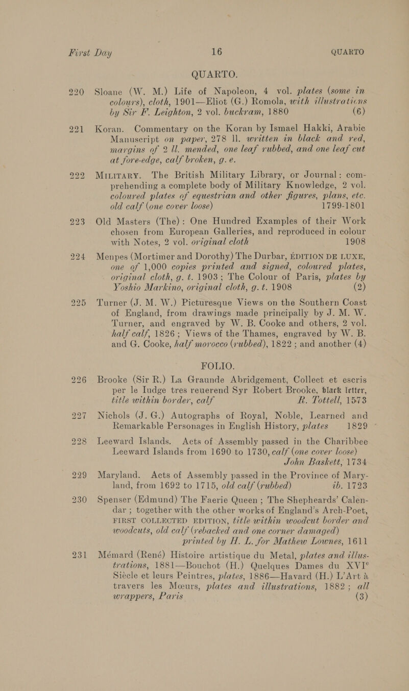 QUARTO. Sloane (W. M.) Life of Napoleon, 4 vol. plates (some in colours), cloth, 1901—Eliot (G.) Romola, with illustrations by Sir I. Leighton, 2 vol. buckram, 1880 (6) Koran. Commentary on the Koran by Ismael Hakki, Arabic Manuscript on paper, 278 ll. written in black and red, margins of 2 ll. mended, one leaf rubbed, and one leaf cut at fore-edge, calf broken, g. e. Miuitary. The British Military Library, or Journal: com- prehending a complete body of Military Knowledge, 2 vol. coloured plates of equestrian and other figures, plans, ete. old calf (one cover loose) 1799-1801 Old Masters (The): One Hundred Examples of their Work chosen from European Galleries, and reproduced in colour with Notes, 2 vol. origznal cloth 1908 Menpes (Mortimer and Dorothy) The Durbar, EDITION DE LUXE, one of 1,000 copies printed and signed, coloured plates, original cloth, g. t. 1903; The Colour of Paris, plates by Yoshio Markino, original cloth, g. t. 1908 (2) Turner (J. M. W.) Picturesque Views on the Southern Coast of England, from drawings made principally by J. M. W. Turner, and engraved by W. B. Cooke and others, 2 vol. half calf, 1826; Views of the Thames, engraved by W. B. and G. Cooke, half morocco (rubbed), 1822 ; and another (4) FOLIO. Brooke (Sir R.) La Graunde Abridgement, Collect et escris per le Iudge tres reuerend Syr Robert Brooke, black letter, title within border, calf R. Tottell, 1573 Nichols (J. G.) Autographs of Royal, Noble, Learned and Remarkable Personages in English History, plates L329 Leeward Islands. Acts of Assembly passed in the Charibbee Leeward Islands from 1690.to 1730, calf (one cover loose) John Baskett, 1734 Maryland. Acts of Assembly passed in the Province of Mary- land, from 1692 to 1715, old calf (rubbed) ib. 1723 Spenser (Edmund) The Faerie Queen ; The Shepheards’ Calen- dar ; together with the other works of England’s Arch-Poet, FIRST COLLECTED EDITION, title within woodcut border and woodcuts, old calf (rebacked and one corner damaged) printed by H. L. for Mathew Lownes, 1611 Mémard (René) Histoire artistique du Metal, plates and illus- trations, 1881—Bouchot (H.) Quelques Dames du XVI° Siecle et leurs Peintres, plates, 1886—Havard (H.) L’Art a travers les Moeurs, plates and illustrations, 1882; all wrappers, Paris (3)