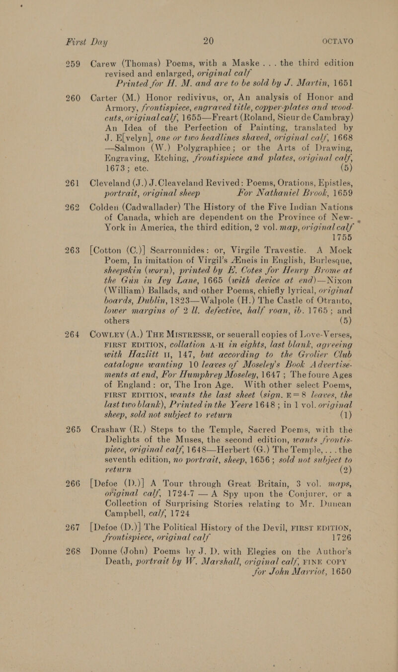 259 260 Lo or) bo 263 264 265 266 267 268 Carew (Thomas) Poems, with a Maske... the third edition revised and enlarged, original calf Printed for H. M. and are to be sold by J. Martin, 1651 Carter (M.) Honor redivivus, or, An analysis of Honor and Armory, frontispiece, engraved title, copper-plates and wood- cuts, original calf, 1655—Freart (Roland, Sieur de Cambray) An Idea of the Perfection of Painting, translated by J. Elvelyn], one or two headlines shaved, original calf, 1668 —Salmon (W.) Polygraphice; or the Arts of Drawing, Engraving, Etching, frontispiece and plates, original calf, 1673; ete. (5) Cleveland (J.) J.Cleaveland Revived: Poems, Orations, Epistles, portrait, original sheep kor Nathaniel Brook, 1659 Colder (Cadwallader) The History of the Five Indian Nations of Canada, which are dependent on the Province of New- . York in America, the third edition, 2 vol. map, original calf 1755 [Cotton (C.)] Scarronnides: or, Virgile Travestie. A Mock Poem, In imitation of Virgil’s A‘neis in English, Burlesque, sheepskin (worn), printed by E. Cotes for Henry Brome at the Gun in Ivy Lane, 1665 (with device at end)—Nixon (William) Ballads, and other Poems, chiefly lyrical, or?ginal boards, Dublin, 1823—Walpole (H.) The Castle of Otranto, lower margins of 2 ll. defective, half roan, ib. 1765; and others (5) Cowtey (A.) THE MISTRESSE, or seuerall copies of Love-Verses, FIRST EDITION, collation A-H in eights, last blank, agreeing with Hazlitt 11, 147, but according to the Grolier Club catalogue wanting 10 leaves of Moseley’s Book A dvertise- ments at end, For Humphrey Moseley, 1647 ; The foure Ages of England: or, The Iron Age. With other select Poems, FIRST EDITION, wants the last sheet (sign. E=8 leaves, the last two blank), Printed in the Yeere 1648 ; in 1 vol. original sheep, sold not subject to return (1) Crashaw (R.) Steps to the Temple, Sacred Poems, with the Delights of the Muses, the second edition, wants /frontis- piece, original calf, 1648—Herbert (G.) The Temple, ...the seventh edition, no portrait, sheep, 1656; sold not subject to return (2) [Defoe (1).)] A Tour through Great Britain, 3 vol. maps, original calf, 1724-7 — A Spy upon the Conjurer, or a Collection of Surprising Stories relating to Mr. Duncan Campbell, calf, 1724 [Defoe (D.)] The Political History of the Devil, FIRST EDITION, Srontispiece, original calf 1726 Donne (John) Poems by J. D. with Elegies on the Author’s Death, portrait by W. Marshall, original calf, FINK COPY