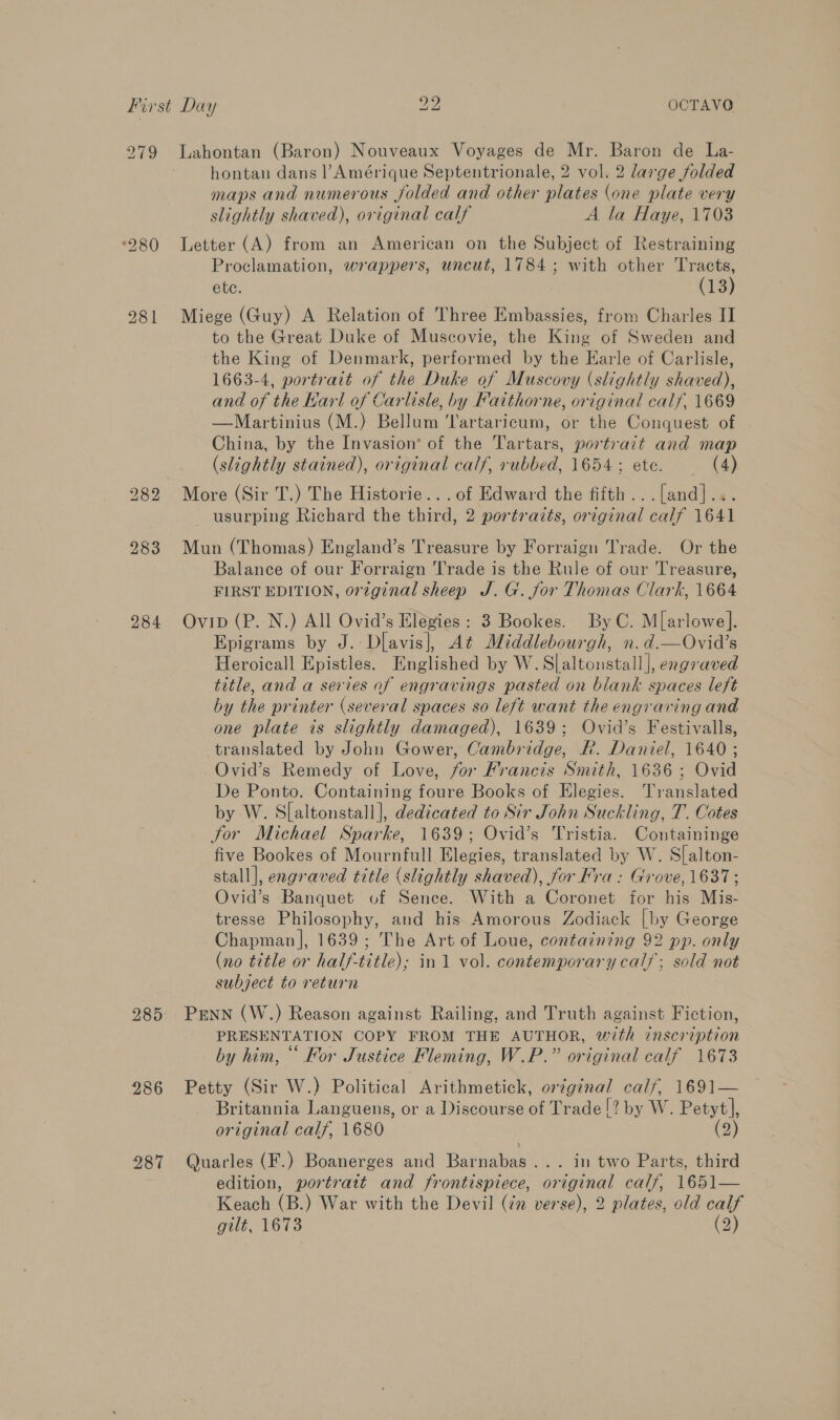 279 Lahontan (Baron) Nouveaux Voyages de Mr. Baron de La- hontan dans l’Amérique Septentrionale, 2 vol. 2 large folded maps and numerous folded and other plates (one plate very slightly shaved), original calf A la Haye, 1703 ‘280 Letter (A) from an American on the Subject of Restraining Proclamation, wrappers, uncut, 1784 ; with other Tracts, ete. (13) 2981 Miege (Guy) A Relation of Three Embassies, from Charles II to the Great Duke of Muscovie, the King of Sweden and the King of Denmark, performed by the Earle of Carlisle, 1663-4, portrait of the Duke of Muscovy (slightly shaved), and of the Karl of Carlisle, by Faithorne, original calf, 1669 —Martinius (M.) Bellum artaricum, or the Conquest of China, by the Invasion’ of the Tartars, portrait and map (slightly stained), original calf, rubbed, 1654 ; ete. (4) 282 More (Sir T.) The Historie... of Edward the fifth ...[and].. usurping Richard the third, 2 portraits, original calf 1641 283 Mun (Thomas) England’s Treasure by Forraign Trade. Or the Balance of our Forraign Trade is the Rule of our Treasure, FIRST EDITION, original sheep J. G. for Thomas Clark, 1664 984 Ovip (P. N.) All Ovid’s Elegies: 3 Bookes. ByC. M[arlowe]. Epigrams by J. Dliavis|, At Middlebourgh, n.d.—Ovid’s Heroicall Epistles. Englished by W. Slaltonstall], engraved title, and a series of engravings pasted on blank spaces left by the printer (several spaces so left want the engraving and one plate is slightly damaged), 1639; Ovid’s Festivalls, translated by John Gower, Cambridge, R. Daniel, 1640; Ovid’s Remedy of Love, for Francis Smith, 1636 ; Ovid De Ponto. Containing foure Books of Elegies. Translated by W. Slaltonstall], dedicated to Sir John Suckling, T. Cotes Jor Michael Sparke, 1639; Ovid’s Tristia. Containinge five Bookes of Mournfull Elegies, translated by W. Slalton- stall], engraved title (slightly shaved), for Fra: Grove, 1637; Ovid’s Banquet of Sence. With a Coronet for his Mis- tresse Philosophy, and his Amorous Zodiack [by George Chapman |, 1639; The Art of Loue, containing 92 pp. only (no title or half-title); in 1 vol. contemporary calf; sold not subject to return 285: PENN (W.) Reason against Railing, and Truth against Fiction, PRESENTATION COPY FROM THE AUTHOR, with inscription ° ¢ ° . . . by him, “ For Justice Fleming, W.P.” original calf 1673 986 Petty (Sir W.) Political Arithmetick, orginal calf, 1691— Britannia Languens, or a Discourse of Trade !? by W. Petyt], original calf, 1680 (2) 987 Quarles (F.) Boanerges and Boer 4. In two Patts, third edition, portrait and frontispiece, original calf, 1651— Keach (B.) War with the Devil (¢n verse), 2 plates, old calf gilt, 1673 (2)