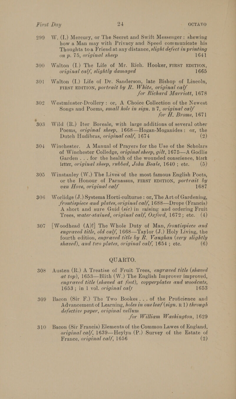 299 W. (I.) Mercury, or The Secret and Swift Messenger: shewing how a Man may with Privacy and Speed communicate his Thoughts toa Friend at any distance, slight defect in printing on p. 15, original sheep 1641 300 Walton (I.) The Life of Mr. Rich. Hooker, FIRST EDITION, original calf, slightly damaged 1665 301 Walton (J.) Life of Dr. Sanderson, late Bishop of Lincoln, FIRST EDITION, portrait by R. White, original calf for Richard Marriott, 1678 302 Westminster-Drollery: or, A Choice Collection of the Newest Songs and Poems, small hole in sign. BT, original calf for H. Brome, 1671 303 Wild (R.) Iter Boreale, with large additions of several other Poems, original sheep, 1668—Hogan-Moganides: or, the Dutch Hudibras, original calf, 1674 (2) 304 Winchester. A Manual of Prayers for the Use of the Scholars of Winchester Colledge, original sheep, gilt, 1675—A Godlie Garden... for the health of the wounded conscience, black letter, or2ginal sheep, rubbed, John Beale, 1640 ; ete. (5) 305 Winstanley (W.) The Lives-of the most famous English Poets, or the Honour of Parnassus, FIRST EDITION, portrait by van Hove, original calf ) 1687 306 Worlidge (J.) Systema Horti-culturae : or, The Art of Gardening, Frontispiece and plates, original calf, 1688—Drope (Francis) A short and sure Guid (sic) in raising and ordering Fruit Trees, water-stained, original calf, Oaford, 1672; ete. (4) 307 [Woodhead (A)?] The Whole Duty of Man, frontispiece and engraved title, old calf, 1668—Taylor (J.) Holy Living, the fourth edition, engraved title by R. Vaughan (very slightly shaved), and two plates, original calf, 1654 ; ete. (6) QUARTO. 308 Austen (R.) A Treatise of Fruit Trees, engraved title (shaved at top), 1653—Blith (W.) The English Improver improved, engraved title (shaved at foot), copperplates and woodcuts, 1653; in 1 vol. original cals 1653 309 Bacon (Sir F.). The Two Bookes...of the Proficience and Advancement of Learning, holes in one leaf (sign. R 1) through defective paper, original vellum for William Washington, 1629 310 Bacon (Sir Francis) Elements of the Common Lawes of England, original calf, 1639—Heylyn (P.) Survey of the Estate of France, original calf, 1656 (2)