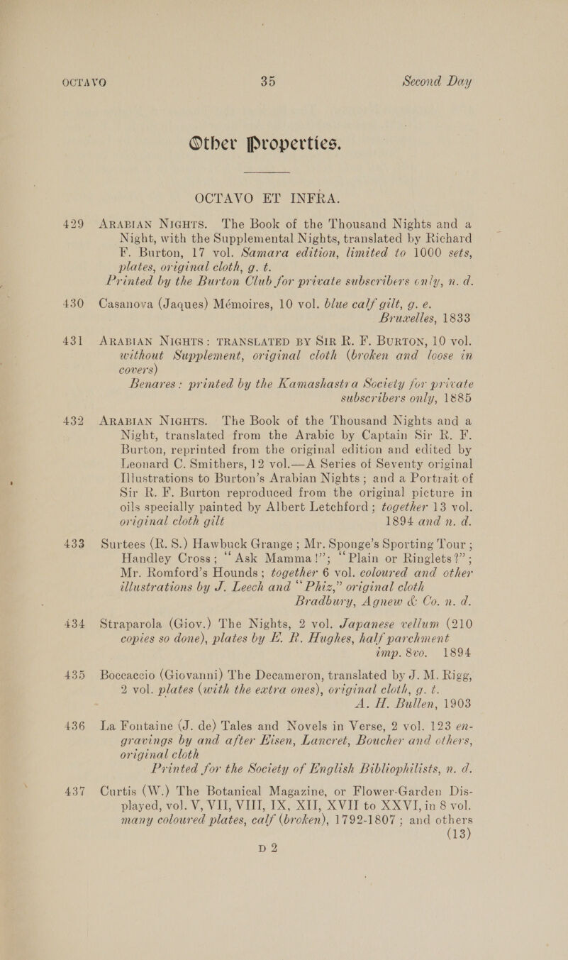 430 431 433 434 436 437 Other Properties. OCTAVO ET INFRA. ARABIAN Nigutrs. The Book of the Thousand Nights and a Night, with the Supplemental Nights, translated by Richard F. Burton, 17 vol. Samara edition, limited to 1000 sets, plates, original cloth, g. t. Printed by the Burton Club for private subscribers only, n. d. Casanova (Jaques) Mémoires, 10 vol. blue calf gilt, g. e. Bruwvelles, 1833 ARABIAN NIGHTS: TRANSLATED BY SIR R. F. BurTON, 10 vol. without Supplement, original cloth (broken and loose in covers) : Benares: printed by the Kamashastra Society for private subscribers only, 1885 ARABIAN Niguts. The Book of the Thousand Nights and a Night, translated from the Arabic by Captain Sir Rk. F. Burton, reprinted from the original edition and edited by Leonard C. Smithers, 12 vol.—A Series of Seventy original Illustrations to Burton’s Arabian Nights; and a Portrait of Sir R. F. Burton reproduced from the original picture in oils specially painted by Albert Letchford ; together 13 vol. original cloth gilt 1894 and n. d. Surtees (R. S.) Hawbuck Grange ; Mr. Sponge’s Sporting Tour ; Handley Cross; “Ask Mamma!”; “Plain or Ringlets?” ; Mr. Romford’s Hounds; together 6 vol. coloured and other illustrations by J. Leech and “ Phiz,” original cloth Bradbury, Agnew &amp; Co. n. d. Straparola (Giov.) The Nights, 2 vol. Japanese vellum (210 copies so done), plates by EK. R. Hughes, half parchment amp. 8vo. 1894 Boceaccio (Giovanni) The Decameron, translated by J. M. Rigg, 2 vol. plates (with the extra ones), original cloth, gq. t. A. H. Bullen, 1903 La Fontaine (J. de) Tales and Novels in Verse, 2 vol. 123 en- gravings by and after Hisen, Lancret, Boucher and others, original cloth Printed for the Society of English Bibliophilists, n. d. Curtis (W.) The Botanical Magazine, or Flower-Garden Dis- played, vol. V, VII, VIII, IX, XII, XVII to XXYVI, in 8 vol. many coloured plates, calf (broken), 1792-1807 ; and others (13)