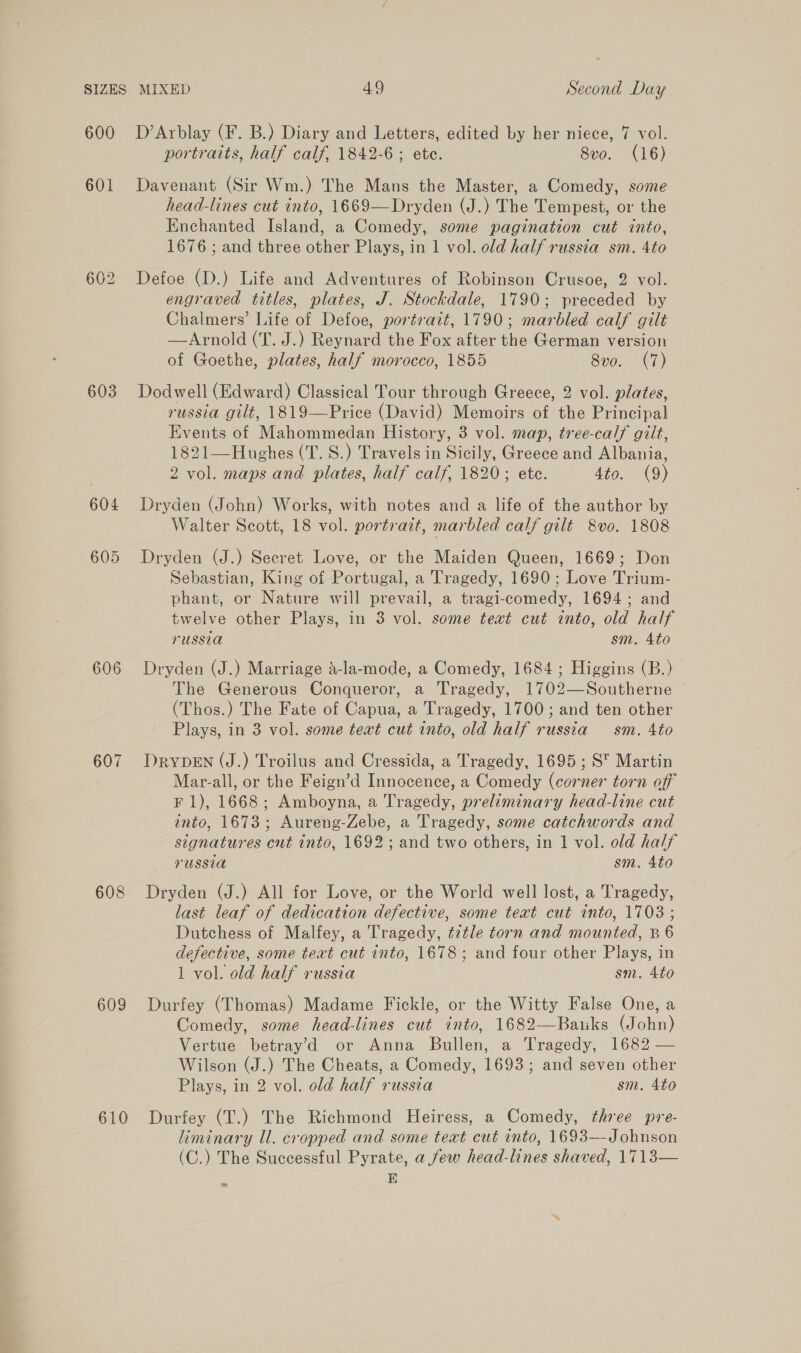 600 601 603 606 607 608 609 610 D’Arblay (F. B.) Diary and Letters, edited by her niece, 7 vol. portraits, half calf, 1842-6 ; ete. 8vo. (16) Davenant (Sir Wm.) The Mans the Master, a Comedy, some head-lines cut into, 1669—Dryden (J.) The Tempest, or the Enchanted Island, a Comedy, some pagination cut into, 1676 ; and three other Plays, in 1 vol. old half russia sm. 4to Defoe (D.) Life and Adventures of Robinson Crusoe, 2 vol. engraved titles, plates, J. Stockdale, 1790; preceded by Chalmers’ Life of Defoe, portrait, 1790; marbled calf gilt —Arnold (T. J.) Reynard the Fox after the German version of Goethe, plates, half morocco, 1855 8vo. (7) Dodwell (Edward) Classical Tour through Greece, 2 vol. plates, russia gilt, 1819—Price (David) Memoirs of the Principal Events of Mahommedan History, 3 vol. map, tree-calf gilt, 1821—Hughes (T. 8.) Travels in Sicily, Greece and Albania, 2 vol. maps and plates, half calf, 1820; ete. 4to. (9) Dryden (John) Works, with notes and a life of the author by Walter Scott, 18 vol. portrait, marbled calf gilt 8vo. 1808 Dryden (J.) Secret Love, or the Maiden Queen, 1669; Don Sebastian, King of Portugal, a Tragedy, 1690; Love Trium- phant, or Nature will prevail, a tragi-comedy, 1694; and twelve other Plays, in 3 vol. some text cut into, old half russia sm. 4to Dryden (J.) Marriage d-la-mode, a Comedy, 1684; Higgins (B.) The Generous Conqueror, a Tragedy, 1702—Southerne ~ (Thos.) The Fate of Capua, a Tragedy, 1700; and ten other Plays, in 3 vol. some text cut into, old half russia sm. Ato DrypEN (J.) Troilus and Cressida, a Tragedy, 1695; S™ Martin Mar-all, or the Feign’d Innocence, a Comedy (corner torn off F 1), 1668; Amboyna, a Tragedy, preliminary head-line cut into, 1673; Aureng-Zebe, a Tragedy, some catchwords and signatures cut into, 1692; and two others, in 1 vol. old half russia sm. Ato Dryden (J.) All for Love, or the World well lost, a Tragedy, last leaf of dedication defective, some text cut into, 1703 ; Dutchess of Malfey, a Tragedy, title torn and mounted, B 6 defective, some teat cut into, 1678; and four other Plays, in 1 vol. old half russia sm. 4to Durfey (Thomas) Madame Fickle, or the Witty False One, a Comedy, some head-lines cut into, 1682—Baiks (John) Vertue betray’d or Anna Bullen, a Tragedy, 1682 — Wilson (J.) The Cheats, a Comedy, 1693; and seven other Plays, in 2 vol. old half russia sm. 4to Durfey (T.) The Richmond Heiress, a Comedy, three pre- liminary Ul. cropped and some teat cut into, 1693—-Johnson (C.) The Successful Pyrate, a few head-lines shaved, 1713— E ~