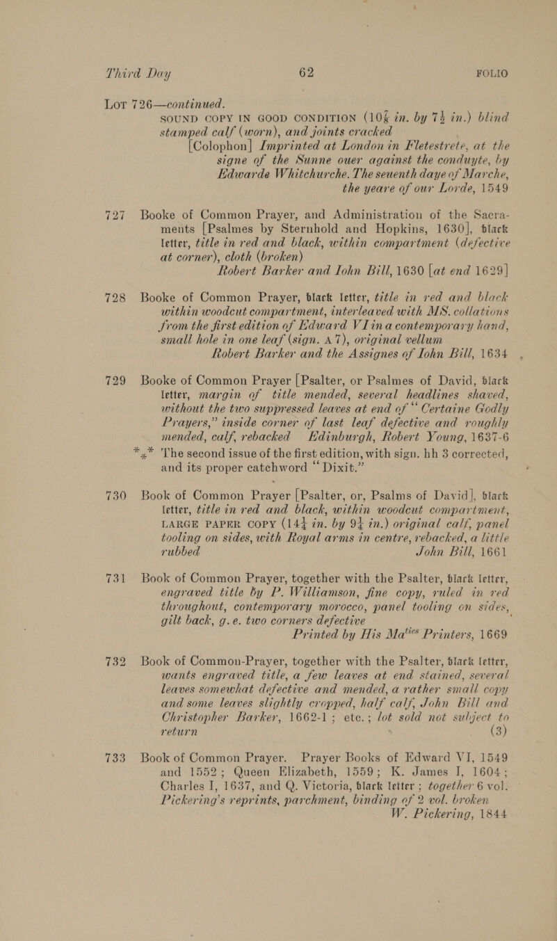  728 729 730 731 733 SOUND COPY IN GOOD CONDITION (10% in. by 74 in.) blind stamped calf (worn), and joints cracked [Colophon] Imprinted at London in Fletestrete, at the signe of the Sunne ouer against the conduyte, by Edwarde Whitchurche. The seuenth daye of Marche, the yeare of our Lorde, 1549 Booke of Common Prayer, and Administration of the Sacra- ments [Psalmes by Sternhold and Hopkins, 1630], black letter, t2éle in red and black, within compartment (defective at corner), cloth (broken) Robert Barker and Iohn Bill, 1630 lat end 1629] Booke of Common Prayer, black letter, t2tle in red and black within woodcut compartment, interleaved with MS. collations trom the first edition of Edward VIina contemporary hand, small hole in one leaf (sign. A7), original vellum Robert Barker and the Assignes of Iohn Bill, 1634 Booke of Common Prayer [ Psalter, or Psalmes of David, dlark letter, margin of title mended, several headlines shaved, without the two suppressed leaves at end of “ Certaine Godly Prayers,” inside corner of last leaf defective and roughly mended, calf, rebacked Edinburgh, Robert Young, 1637-6 * 'The second issue of the fir st edition, with sign. hh 3 corrected, and its proper catohword © Dixit:” Book of Common Pees [Psalter, or, Psalms of David], blark letter, title in red and black, within woodcut compartment, LARGE PAPER copy (14+ . by 9+ in.) original calf, panel tooling on sides, with Royal arms in centre, rebacked, a little rubbed John Bill, 1661 Book of Common Prayer, together with the Psalter, lark letter, engraved title by P. Williamson, fine copy, ruled in red throughout, contemporary morocco, panel tooling on sides, gilt back, g.e. two corners defective Printed by His Ma“® Printers, 1669 Book of Common-Prayer, together with the Psalter, Slack letter, wants engraved title, a few leaves at end stained, several leaves somewhat defective and mended, a rather small copy and some leaves slightly cropped, half calf, John Bill and Christopher Barker, 1662-1; ete.; lot sold not subject to return (3) Book of Common Prayer. Prayer Books of Edward VI, 1549 and 1552; Queen Elizabeth, 1559; K. James I, 1604; Charles J, 1637, and Q. Wickorie, black letter ; together 6 vol. Pickering’s reprints, parchment, binding of 2 vol. broken W. Pickering, 1844