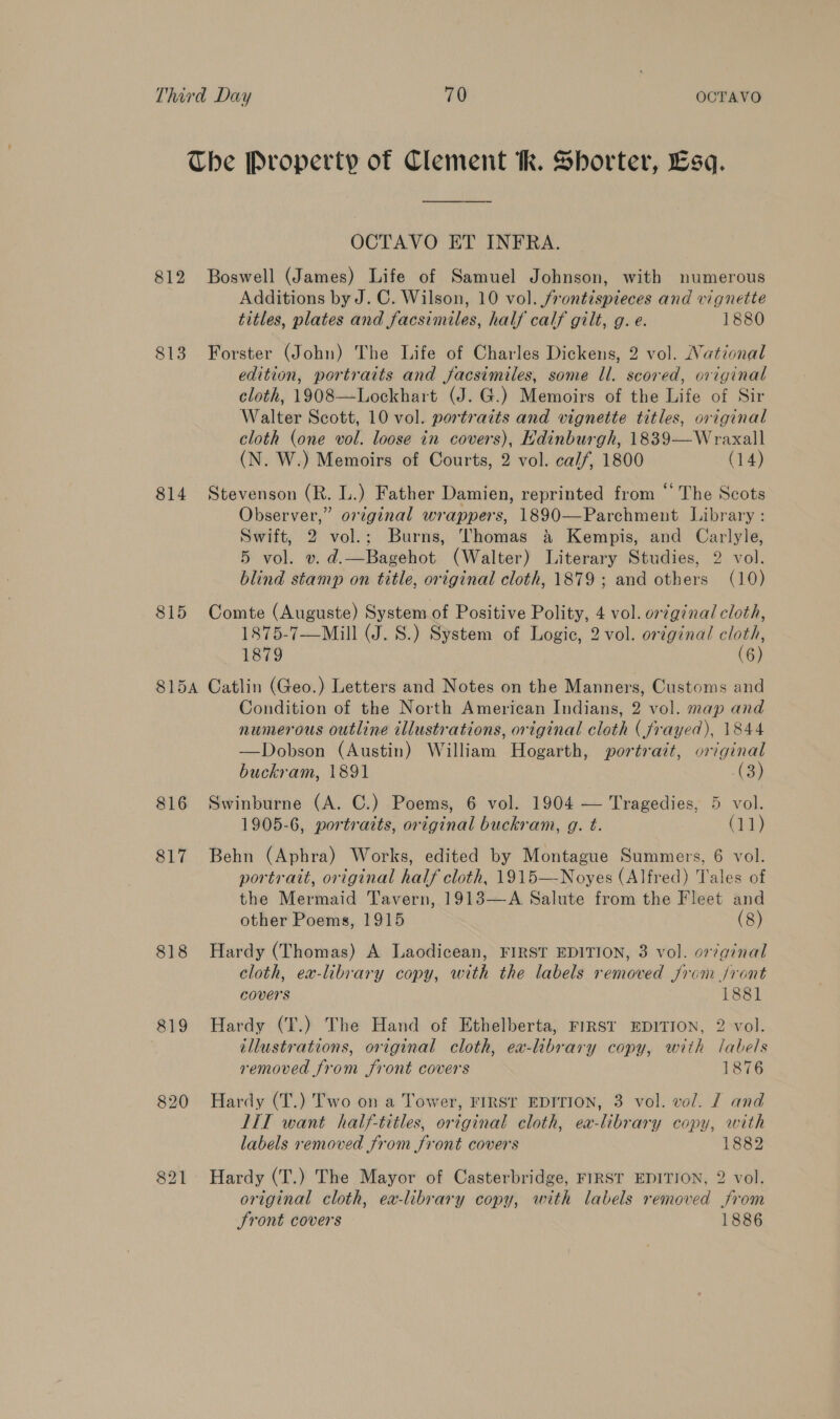 The Property of Clement tk. Shorter, Esq. OCTAVO ET INFRA. 812 Boswell (James) Life of Samuel Johnson, with numerous Additions by J. C. Wilson, 10 vol. /rontispieces and vignette titles, plates and facsimiles, half calf gilt, g. e. 1880 813 Forster (John) The Life of Charles Dickens, 2 vol. National edition, portraits and facsimiles, some ll. scored, original cloth, 1908—Lockhart (J. G.) Memoirs of the Life of Sir Walter Scott, 10 vol. portraits and vignette titles, original cloth (one vol. loose in covers), Edinburgh, 1839—Wraxall (N. W.) Memoirs of Courts, 2 vol. calf, 1800 (14) 814 Stevenson (R. L.) Father Damien, reprinted from * The Scots Observer,” original wrappers, 1890—Parchment Library: Swift, 2 vol.; Burns, Thomas &amp; Kempis, and Carlyle, 5 vol. v. d.—Bagehot (Walter) Literary Studies, 2 vol. blind stamp on title, original cloth, 1879 ; and others (10) 815 Comte (Auguste) System of Positive Polity, 4 vol. orginal cloth, 1875-7—Mill (J. S.) System of Logic, 2 vol. original cloth, 1879 (6) 815A Catlin (Geo.) Letters and Notes on the Manners, Customs and Condition of the North American Indians, 2 vol. map and numerous outline illustrations, original cloth (frayed), 1844 —Dobson (Austin) William Hogarth, portrait, original buckram, 1891 (3a 816 Swinburne (A. C.) Poems, 6 vol. 1904 — Tragedies, 5 vol. 1905-6, portraits, original buckram, g. t. (11) 817 Behn (Aphra) Works, edited by Montague Summers, 6 vol. portrait, original half cloth, 1915—-Noyes (Alfred) Tales of the Mermaid Tavern, 1913—A Salute from the Fleet and other Poems, 1915 (8) 818 Hardy (Thomas) A Laodicean, FIRST EDITION, 3 vol. orginal cloth, ex-library copy, with the labels removed from /ront covers 1881 819 Hardy (T.) The Hand of Ethelberta, FIRST EDITION, 2 vol. illustrations, original cloth, ea-library copy, with labels removed from front covers 1876 820 Hardy (T.) Two on a Tower, FIRST EDITION, 3 vol. vol. J and LIT want half-titles, original cloth, ea-library copy, with labels removed from front covers 1882 821 Hardy (T.) The Mayor of Casterbridge, FIRST EDITION, 2 vol. original cloth, ex-library copy, with labels removed from Sront covers 1886