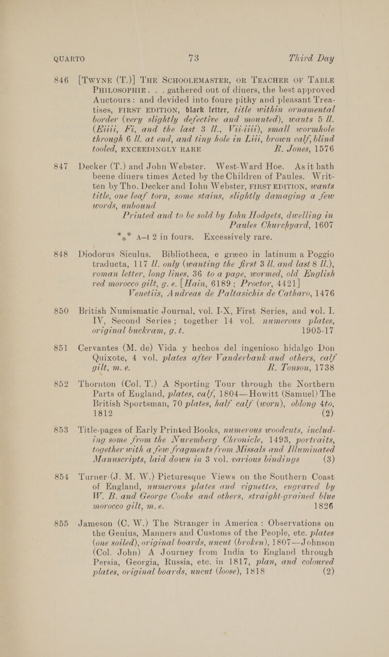 846 848 850 851 852 853 854 855 [Twyne (T.)] THe ScHOOLEMASTER, OR TEACHER OF TABLE PHILOSOPHIE. . . gathered out of diuers, the best approved Auctours: and devided into foure pithy and pleasant Trea- tises, FIRST EDITION, black letter, ¢2tle within ornamental border (very slightly defective and mounted), wants 5 Ul. (Hiiii, Hi, and the last 3 Ul., Vii-diit), small wormhole through 6 ll. at end, and tiny hole in Litt, brown calf, blind tooled, EXCEEDINGLY RARE Rf. Jones, 1576 Decker (T.) and John Webster. West-Ward Hoe. Asit hath beene diuers times Acted by the Children of Paules. Writ- ten by Tho. Decker and Iohn Webster, FIRST EDITION, wants title, one leaf torn, some stains, slightly damaging a few words, unbound Printed and to be sold by Iohn Hodgets, dwelling in Paules Churchyard, 1607 *,* a-12in fours. Excessively rare. Diodorus Siculus. Bibliotheca, e greco in latinum a Poggio traducta, 117 Ul. only (wanting the first 3 Ul. and last 8 Ui.), roman letter, long lines, 36 to a page, wormed, old Hnglish red morocco gilt, g. e. | Hain, 6189; Proctor, 4421] Venetits, Andreas de Paltasichis de Catharo, 1476 British Numismatic Journal, vol. I-X, First Series, and vol. I. IV, Second Series; together 14 vol. numerous plates, original buckram, g. t. 1905-17 Cervantes (M. de) Vida y hechos del ingenioso hidalgo Don Quixote, 4 vol. plates after Vanderbank and others, calf gilt, m. eé. FR. Tonson, 1738 ‘ Thornton (Col. T.) A Sporting Tour through the Northern Parts of England, plates, calf, 1804—Howitt (Samuel) The British Sportsman, 70 plates, half calf (worn), oblong 4to, 1812 (2) ing some from the Nuremberg Chronicle, 1493, portraits, — together with a few fragments from Missals and Illuminated Manuscripts, laid down in 3 vol. various bindings (3) Turner-(J. M. W.) Picturesque Views on the Southern Coast of England, numerous plates and vignettes, engraved by W. B. and George Cooke and others, straight-grained blue morocco gilt, m. é. 1826 Jameson (C, W.) The Stranger in America: Observations on the Genius, Manners and Customs of the People, etc. plates (one soiled), original boards, uncut (broken), 1807—-Johnson (Col. John) A Journey from India to England through Persia, Georgia, Russia, etc. in 1817, plan, and coloured