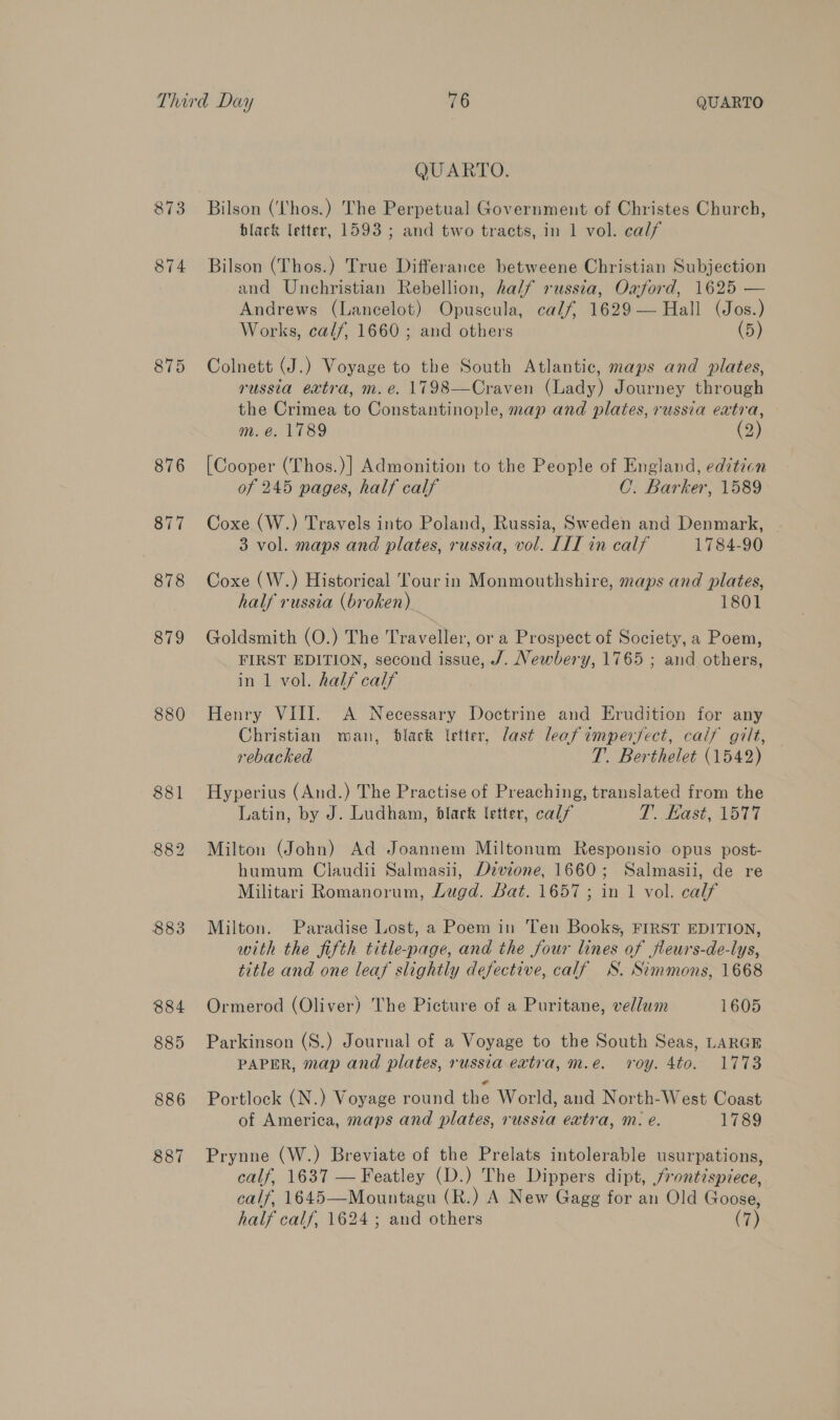 879 880 883 884 885 886 887 QUARTO. Bilson (Lhos.) The Perpetual Government of Christes Church, black letter, 1593 ; and two tracts, in 1 vol. calf Bilson (Thos.) True Differance betweene Christian Subjection and Unchristian Rebellion, half russia, Oxford, 1625 — Andrews (Lancelot) Opuscula, calf, 1629— Hall (Jos.) Works, calf, 1660 ; and others (5) Colnett (J.) Voyage to the South Atlantic, maps and plates, russia extra, m.e. 1798—Craven (Lady) Journey through the Crimea to Constantinople, map and plates, russia extra, m. e. 1789 (2) [Cooper (Lhos.)] Admonition to the People of England, edition of 245 pages, half calf C. Barker, 1589 Coxe (W.) Travels into Poland, Russia, Sweden and Denmark, | 3 vol. maps and plates, russia, vol. [LI in calf 1784-90 Coxe (W.) Historical Tour in Monmouthshire, maps and plates, half russia (broken) 1801 Goldsmith (O.) The Traveller, or a Prospect of Society, a Poem, FIRST EDITION, second issue, /. Newbery, 1765 ; and others, in 1 vol. half calf Henry VIII. A Necessary Doctrine and Erudition for any Christian man, black Vetter, last leafimpersect, calf gilt, rebacked T. Berthelet (1542) Hyperius (And.) The Practise of Preaching, translated from the Latin, by J. Ludham, black letter, calf T. Kast, 1577 Milton (John) Ad Joannem Miltonum Responsio opus post- humum Claudii Salmasii, Dzvzone, 1660; Salmasii, de re Militari Romanorum, Lugd. Bat. 1657 ; in 1 vol. calf Milton. Paradise Lost, a Poem in Ten Books, FIRST EDITION, with the fifth title-page, and the four lines of fleurs-de-lys, title and one leaf slightly defective, calf WS. Simmons, 1668 Ormerod (Oliver) The Picture of a Puritane, vellum 1605 Parkinson (S.) Journal of a Voyage to the South Seas, LARGE PAPER, map and plates, russia extra, m.e. roy. 4to. 1773 Portlock (N.) Voyage round the World, and North-West Coast of America, maps and plates, russia extra, m. e. 1789 Prynne (W.) Breviate of the Prelats intolerable usurpations, calf, 1637 — Featley (D.) The Dippers dipt, frontispiece, calf, 1645—Mountagu (R.) A New Gagg for an Old Goose, half calf, 1624 ; and others (7)