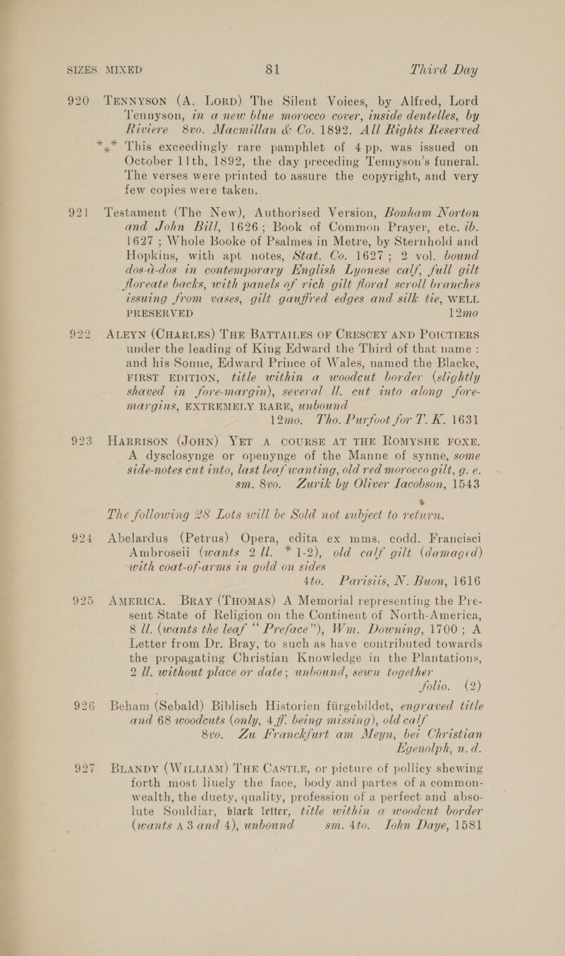 920 TENNyson (A. LorD) The Silent Voices, by Alfred, Lord Tennyson, 7 anew blue morocco cover, inside dentelles, by Riviere 8vo. Macmillan &amp; Co. 1892. All Rights Reserved *,* This exceedingly rare pamphlet of 4 pp. was issued on October 11th, 1892, the day preceding Tennyson’s funeral. ‘The verses were printed to assure the copyright, and very few copies were taken. 921 Testament (The New), Authorised Version, Bonham Norton and John Bill, 1626; Book of Common Prayer, ete. ib. 1627 ; Whole Booke of Psalmes in Metre, by Sternhold and Hopkins, with apt notes, Stat. Co. 1627; 2 vol. bound dos-d-dos in contemporary English Lyonese calf, full gilt Jloreate backs, with panels of rich gilt floral scroll branches issuing from vases, gilt gauffred edges and silk tie, WELL PRESERVED 12mo 922 ALEYN (CHARLES) THE BATTAILES OF CRESCEY AND POICTIERS under the leading of King Edward the Third of that name: and his Sonne, Edward Prince of Wales, named the Blacke, FIRST EDITION, ttle within a woodcut border (slightly shaved in fore-margin), several Ul. cut into along fore- margins, EXTREMELY RARE, unbound 12m0. Tho. Purfoot for T’. K, 1631 923 HARRISON (JOHN) YET A COURSE AT THE ROMYSHE FOXE. A dysclosynge or openynge of the Manne of synne, some side-notes cut into, last leaf wanting, old red morocco gilt, g. e. sm. 8vo. Zurik by Oliver Lacobson, 1543 % The following 2S Lots will be Sold not subject to return. 994 Abelardus (Petrus) Opera, edita ex mms. codd. Francisci Ambroseii (wants 211. * 1-2), old calf gilt (damaged) with coat-of-arms in gold on sides 4to. Parisis, N. Buon, 1616 925 AMERICA. Bray (Tuomas) A Memorial representing the Pre- sent State of Religion on the Continent of North-America, 8 Ul. (wants the leaf “‘ Preface”), Wm. Downing, 1700; A Letter from Dr. Bray, to such as have contributed towards the propagating Christian Knowledge in the Plantations, 2 Ul. without place or date; unbound, sewn together folio. (2) 926 Beham (Sebald) Biblisech Historien fiirgebildet, engraved title and 68 woodcuts (only, 4.ff. being missing), old calf 8vo. Zu Kranckfurt am Meyn, bei Christian Hgenolph, n.d. 927. BLANDY (WILLIAM) THE CASTLE, or picture of pollicy shewing forth most liuely the face, body and partes of a common- wealth, the duety, quality, profession of a perfect and abso- lute Souldiar, black Vetter, title within a woodcut border (wants 43 and 4), unbound sm. 4to. lLohn Daye, 1581