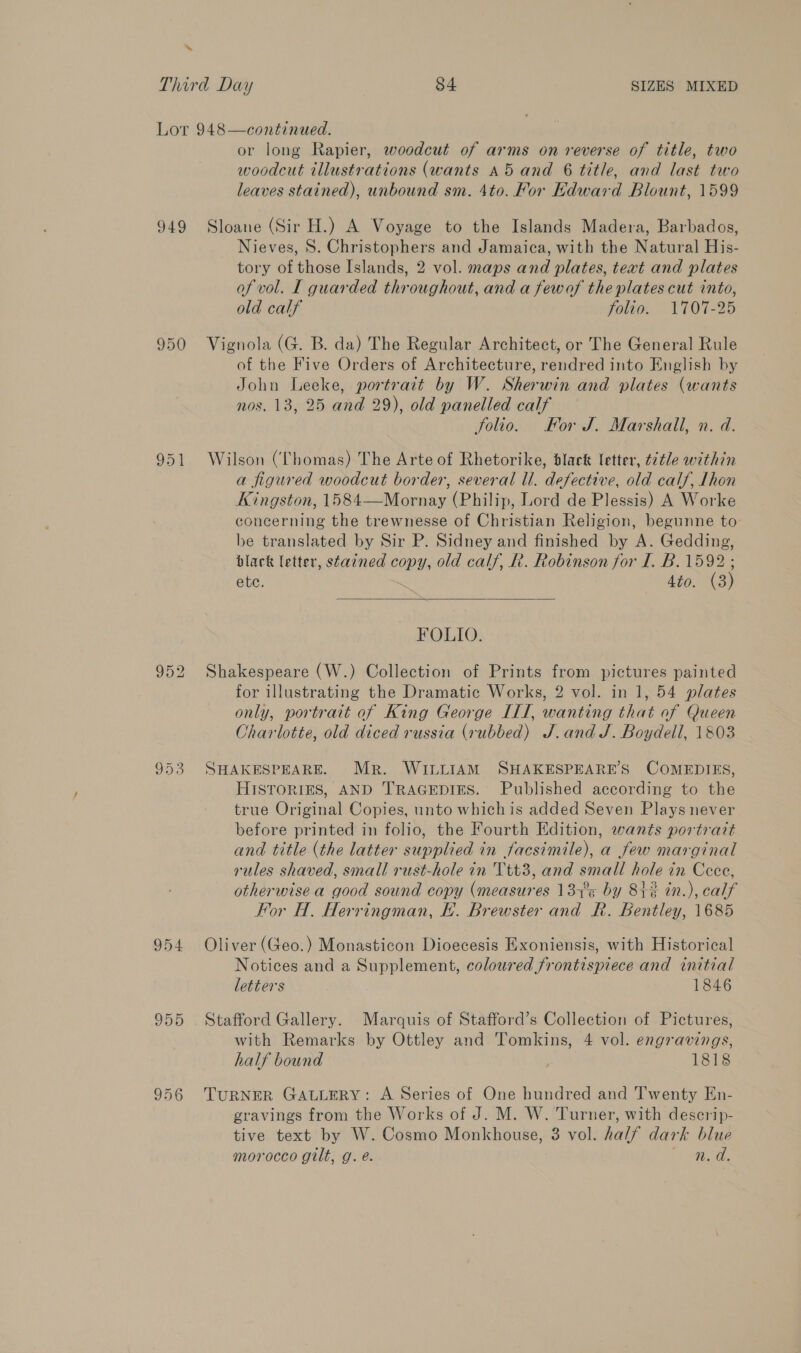 Lor 948—continued. or long Rapier, woodcut of arms on reverse of title, two woodcut tllustrations (wants A5 and 6 title, and last two leaves stained), unbound sm. 4to. For Edward Blount, 1599 949 Sloane (Sir H.) A Voyage to the Islands Madera, Barbados, Nieves, 8S. Christophers and Jamaica, with the Natural His- tory of those Islands, 2 vol. maps and plates, teat and plates of vol. [ guarded throughout, and a fewof the plates cut into, old calf folio. 1707-25 950 Vignola (G. B. da) The Regular Architect, or The General Rule of the Five Orders of Architecture, rendred into English by John Leeke, portrait by W. Sherwin and plates (wants nos. 13, 25 and 29), old panelled calf Solio. For J. Marshall, n. d. 951 Wilson (Chomas) The Arte of Rhetorike, black letter, title within a figured woodcut border, several ll. defective, old calf, Lhon Kingston, 1584—Mornay (Philip, Lord de Plessis) A Worke concerning the trewnesse of Christian Religion, begunne to be translated by Sir P. Sidney and finished by A. Gedding, black letter, stained copy, old calf, Rt. Robinson for I. B. 1592 ; ete. 4to. (3)  FOLIO. 952 Shakespeare (W.) Collection of Prints from pictures painted for illustrating the Dramatic Works, 2 vol. in 1, 54 plates only, portrait of King George ILI, wanting that of Queen Charlotte, old diced russia (rubbed) J.and J. Boydell, 1803 953 SHAKESPEARE. Mr. WILLIAM SHAKESPEARE’S COMEDIES, HISTORIES, AND TRAGEDIES. Published according to the true Original Copies, unto which is added Seven Plays never before printed in folio, the Fourth Edition, wants portrait and title (the latter supplied in facsimile), a few marginal rules shaved, small rust-hole in Ttt3, and small hole in Cece, otherwise a good sound copy (measures 13+°¢ by 81% in.), calf For H. Herringman, E. Brewster and R. Bentley, 1685 954 Oliver (Geo.) Monasticon Dioecesis Exoniensis, with Historical Notices and a Supplement, coloured frontispiece and initial letters 1846 955 Stafford Gallery. Marquis of Stafford’s Collection of Pictures, with Remarks by Ottley and Tomkins, 4 vol. engravings, half bound . 1818 956 TuRNER GALLERY: A Series of One hundred and Twenty En- gravings from the Works of J. M. W. Turner, with descrip- tive text by W. Cosmo Monkhouse, 3 vol. half dark blue morocco gilt, g. e. gg