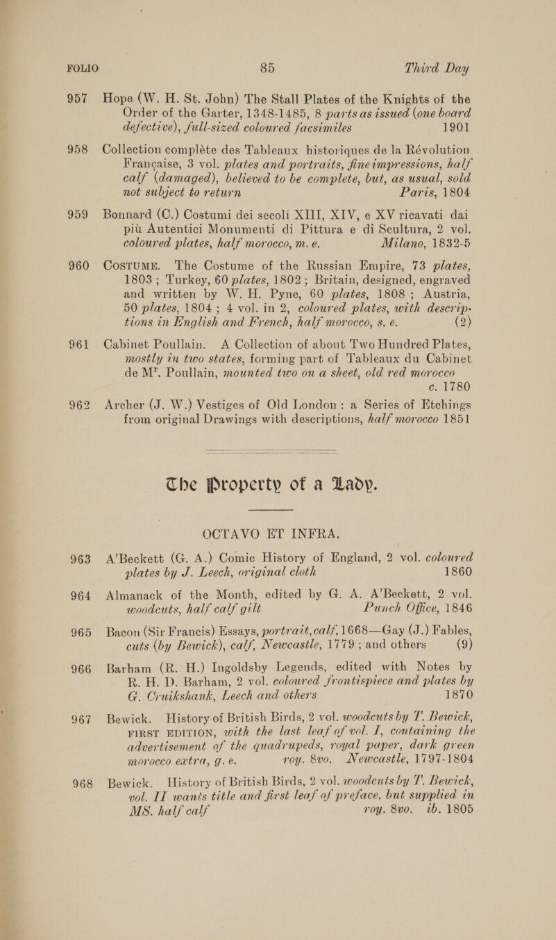 957 Hope (W. H. St. John) The Stall Plates of the Knights of the Order of the Garter, 1348-1485, 8 parts as issued (one board defective), full-sized coloured facsimiles 1901 958 Collection compléte des Tableaux historiques de la Révolution Francaise, 3 vol. plates and portraits, fineimpressions, half calf (damaged), believed to be complete, but, as usual, sold not subject to return Paris, 1804 959 Bonnard (C.) Costumi dei secoli XIII, XIV, e XV ricavati dai pi Autentici Monumenti di Pittura e di Scultura, 2 vol. coloured plates, half morocco, m. é. Milano, 1832-5 960 CosTtUME. The Costume of the Russian Empire, 73 plates, 1803 ; Turkey, 60 plates, 1802; Britain, designed, engraved and written by W. H. Pyne, 60 plates, 1808 ; Austria, 50 plates, 1804; 4 vol. in 2, coloured plates, with descrip- tions in English and French, half morccco, s. é. (2) 961 Cabinet Poullain. A Collection of about Two Hundred Plates, mostly in two states, forming part of Tableaux du Cabinet de M*. Poullain, mounted two on a sheet, old red morocco c. 1780 962 Archer (J. W.) Vestiges of Old London: a Series of Etchings from original Drawings with descriptions, half morocco 1851   Che Property of a Laoy.  OCTAVO ET INFRA. 963 A’Beckett (G. A.) Comic History of England, 2 vol. coloured plates by J. Leech, original cloth 1860 964 Almanack of the Month, edited by G. A. A’Beckett, 2 vol. woodcuts, half calf gilt Punch Office, 1846 965 Bacon (Sir Francis) Essays, portrait, calf, 1668—Gay (J.) Fables, cuts (by Bewick), calf, Newcastle, 1779 ; and others (9) 966 Barham (R. H.) Ingoldsby Legends, edited with Notes by R. H. D. Barham, 2 vol. coloured frontispiece and plates by G. Cruikshank, Leech and others 1870 967 Bewick. History of British Birds, 2 vol. woodcuts by T. Bewick, FIRST EDITION, with the last leaf of vol. I, containing the advertisement of the quadrupeds, royal paper, dark green moracco extra, g. é. roy. 8vo. Newcastle, 1797-1804 968 Bewick. History of British Birds, 2 vol. woodcuts by T. Bewich, vol. IT wanis title and first leaf of preface, but supplied in MS. half calf roy. 8vo. tb. 1805