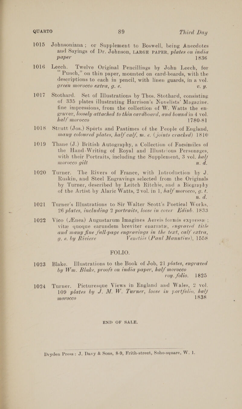   1016 1017 1018 1019 1020 1021 1022 and Sayings of Dr. Johnson, LARGE PAPER, plates on india paper 1836 Leech. Twelve Original Pencillings by John Leech, for Punch,” on thin paper, mounted on card-boards, with the descriptions to each in pencil, with linen guards, in a vol. green morocco extra, g. é. Vv. Y. Stothard. Set of Illustrations by Thos. Stothard, consisting of 335 plates illustrating Harrison’s Novelists’ Magazine, fine impressions, from the collection of W. Watts the en- gyaver, loosely attached to thin cardboard, and bound in 4 vol. half morocco | 1780-81 Strutt (Jos.) Sports and Pastimes of the People of England, many coloured plates, half calf. m. e. (joints cracked) 1810 Thane (J.) British Autography, a Collection of Facsimiles of the Hand-Writing of Royal and Illustrious Personages, with their Portraits, including the Supplement, 3 vol. haly morocco gilt n.d. Turner. ‘The Rivers of France, with Introduction by J. Ruskin, and Steel Engravings selected from the Originals by Turner, described by Leitch Ritchie, and a Biography of the Artist by Alaric Watts, 2 vol. in 1, half morocco, g. t. n.d Turner’s Illustrations to Sir Walter Scott’s Poetical Works, . 26 plates, including 2 portraits, loose in cover Edinb. 1833 Vico (Ainea) Augustarum Imagines Aereis formis expresse ; vite quoque earundem breviter enarrate, engraved title and many fine full-page engravings in the teat, calf extra, g. e. by Riviere Venetiis (Paul Manutius), 1558 FOLIO. by Wm. Blake, proofs on india paper, half morocco roy. folio. 1825 Turner. Picturesque Views in England and Wales, 2 vol. 109 plates by J. M. W. Turner, loose in portfolio, half morocco 1838 END OF SALE.  ae Davy Bisons, 8-9, Frith-street, Soho-square, W. 1.