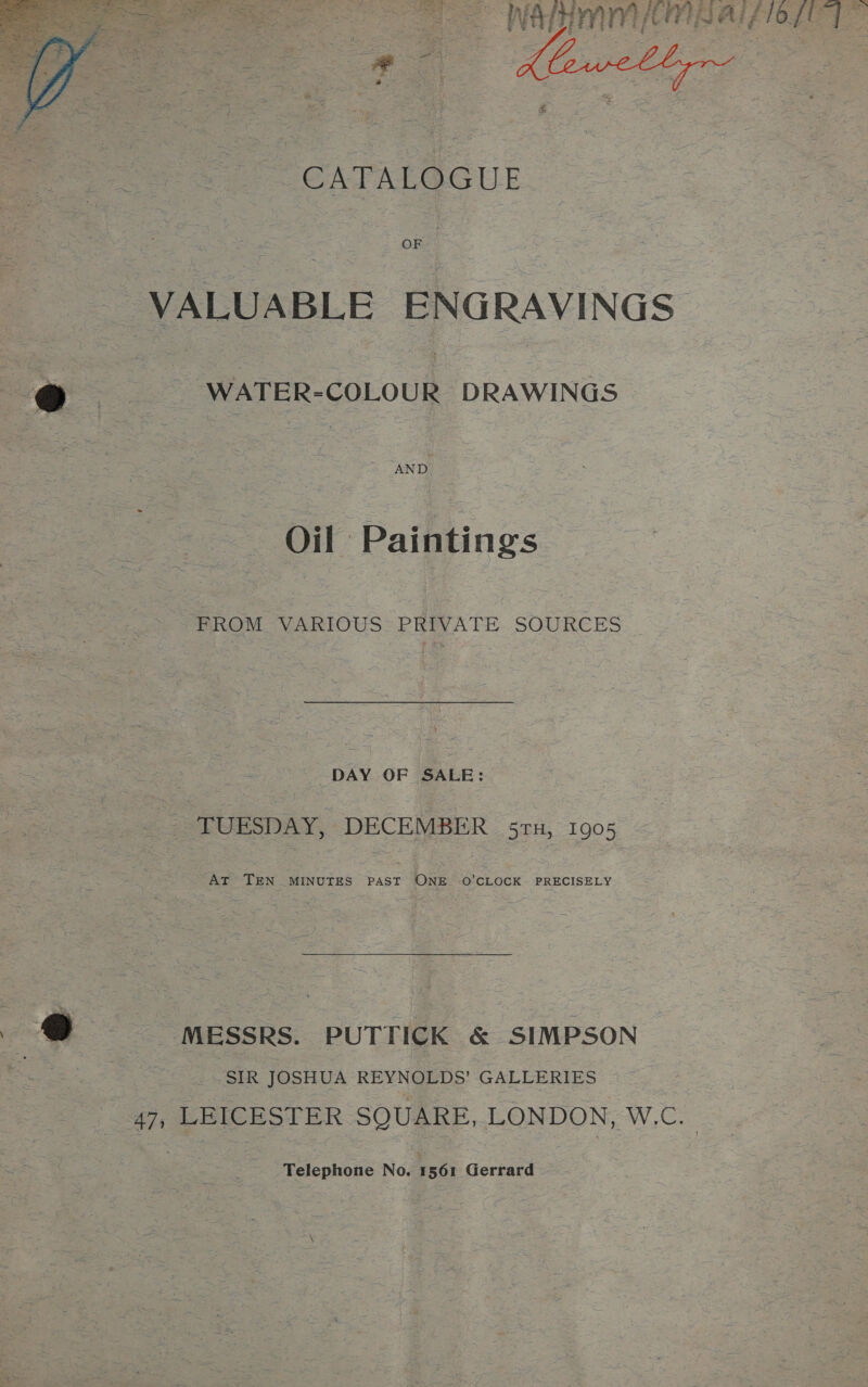  : a= INAH ORB aif iOLe fT : CATALOGUE VALUABLE ENGRAVINGS a WATER-COLOUR DRAWINGS » Oil Paintings PROM VARIOUS PRIVATH-SOURCES: | DAY OF SALE: _ TUESDAY, DECEMBER 57H, 1905 At TEN MINUTES PAST ONE O'CLOCK PRECISELY ‘MESSRS. PUTTICK &amp; SIMPSON SIR JOSHUA REYNOLDS’ GALLERIES 47, LEICESTER SQUARE, LONDON, W.C. Telephone No. 1561 Gerrard