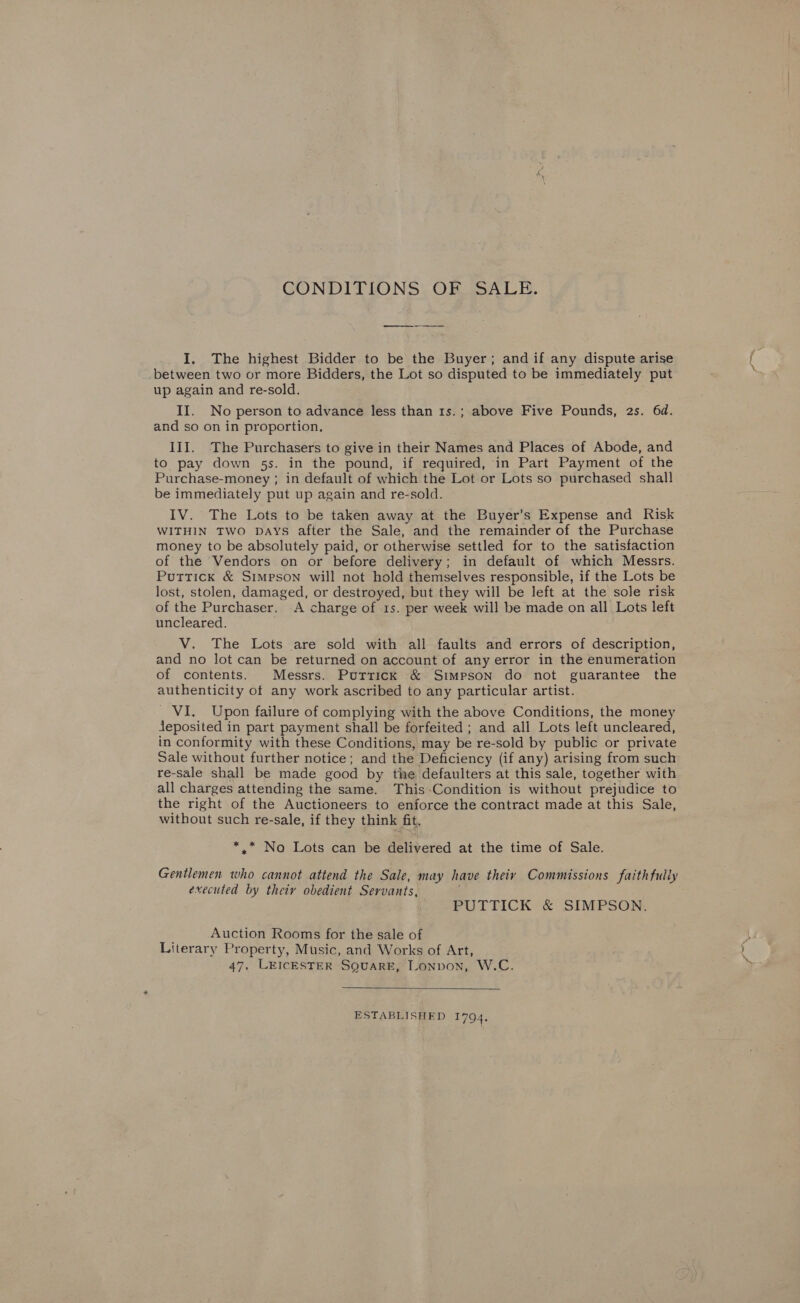 CONDITIONS OF SALE. I, The highest Bidder to be the Buyer; and if any dispute arise _between two or more Bidders, the Lot so disputed to be immediately put up again and re-sold. II. No person to advance less than 1s.; above Five Pounds, 2s. 6d. and so on in proportion. III. The Purchasers to give in their Names and Places of Abode, and to pay down 5s. in the pound, if required, in Part Payment of the Purchase-money ; in default of which the Lot or Lots so purchased shall be immediately put up again and re-sold. IV. The Lots to be taken away at the Buyer’s Expense and Risk WITHIN TWO DAYS after the Sale, and the remainder of the Purchase money to be absolutely paid, or otherwise settled for to the satisfaction of the Vendors on or before delivery; in default of which Messrs. Puttick &amp; Simpson will not hold themselves responsible, if the Lots be lost, stolen, damaged, or destroyed, but they will be left at the sole risk of the Purchaser. A charge of 1s. per week will be made on all Lots left uncleared. V. The Lots are sold with all faults and errors of description, and no lot can be returned on account of any error in the enumeration of contents. Messrs. Puttick &amp; Simpson do not guarantee the authenticity of any work ascribed to any particular artist. _ VI. Upon failure of complying with the above Conditions, the money jeposited in part payment shall be forfeited ; and all Lots left uncleared, in conformity with these Conditions, may be re-sold by public or private Sale without further notice; and the Deficiency (if any) arising from such re-sale shall be made good by the defaulters at this sale, together with all charges attending the same. This-Condition is without prejudice to the right of the Auctioneers to enforce the contract made at this Sale, without such re-sale, if they think fit. * .* No Lots can be delivered at the time of Sale. Gentlemen who cannot attend the Sale, may have theiv Commissions faithfully executed by theiy obedient Servants, PUTTICK &amp; SIMPSON. Auction Rooms for the sale of Literary Property, Music, and Works of Art, 47, LEICESTER SQUARE, Lonpon, W.C.  ESTABLISHED 1794,