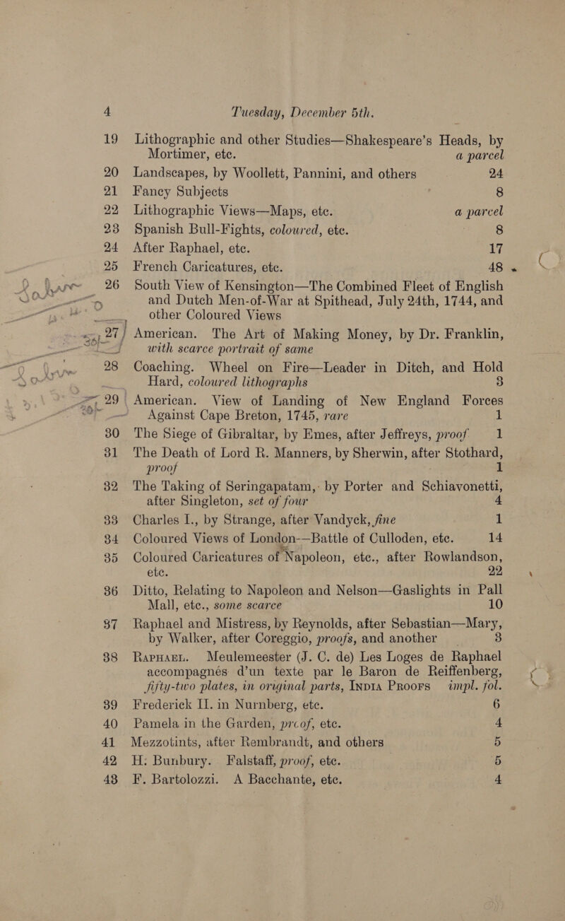 Lithographic and other Studies—Shakespeare’s Hee by Mortimer, ete. a parcel Landscapes, by Woollett, Pannini, and others : 24 Fancy Subjects 8 Lithographic Views—Maps, etc. a parcel Spanish Bull-Fights, colowred, ete. : 8 After Raphael, ete. 17 French Caricatures, etc. 48 South View of Kensington—The Combined Fleet of English and Dutch Men-of-War at Spithead, July 24th, 1744, and other Coloured Views with scarce portrait of same Coaching. Wheel on Fire—Leader in Ditch, and ae Hard, coloured lithographs American. View of Landing of New England ee Against Cape Breton, 1745, rare 1 The Siege of Gibraltar, by Emes, after Jeffreys, proof 1 The Death of Lord R. Manners, by Sherwin, after Stothard, proof 1 The Taking of Seringapatam, by Porter and Schiavonetti; - after Singleton, set of four 4 Charles I., by Strange, after Vandyck, fine 1 Coloured Views of London-—Battle of Culloden, ete. 14 Coloured Caricatures of Napoleon, etc., after ae ba etc. Ditto, Relating to Napoleon and Nelson—Gaslights in ey Mall, etc., some scarce by Walker, after Coresgio, proofs, and another RapHagen. Meulemeester (J. C. de) Les Loges de “TS accompagnés d’un texte par le Baron de Reiffenberg, fifty-two plates, in original parts, Inpta PRoors impl. fol. Frederick IL. in Nurnberg, ete. 6 Pamela in the Garden, prcof, etc. Mezzotints, after Rembrandt, and others H: Bunbury. Falstaff, proof, ete. F. Bartolozzi. A Bacchante, etc. moh Of Dp