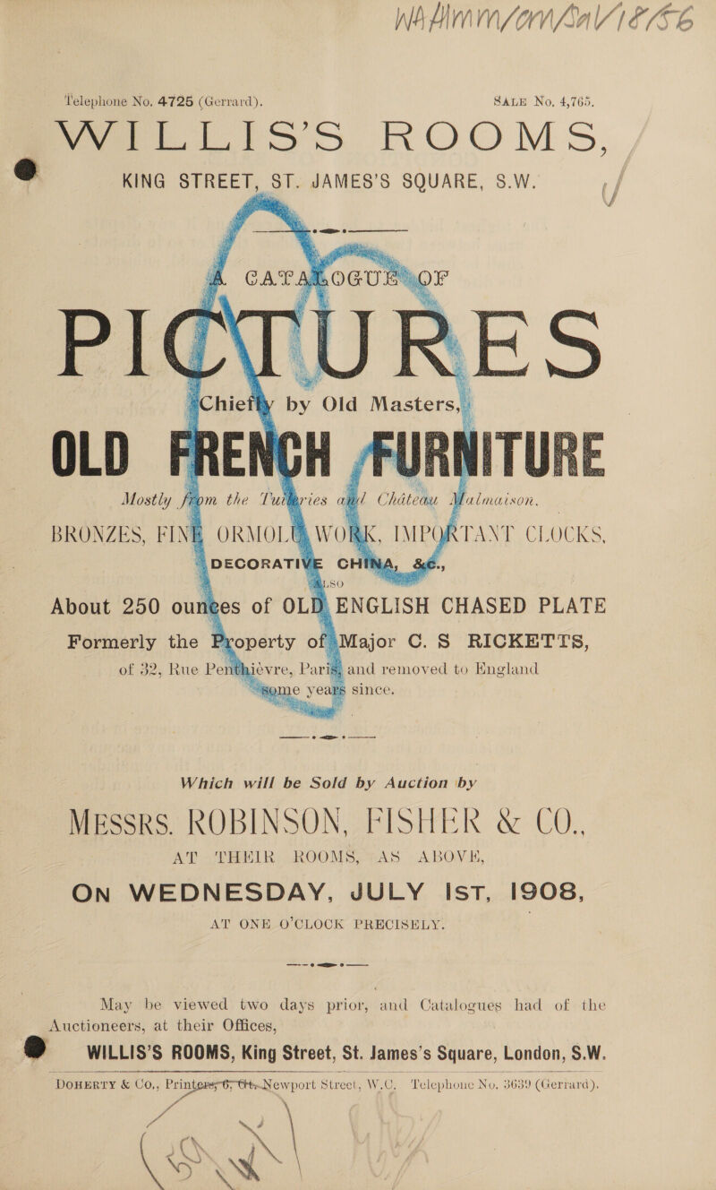 Wied sor Lal F/G ‘lelephone No. 4725 (Gerrard). SALE No, 4,765. ee lios ROOMS, &amp; KING STREET, ST. JAMES’S SQUARE, S.W. (/    iefhy by, Old Masters, OLD | a GH Most BRONZES, F IN   rom the  wid eS al my! Chatele Malmaison. ORMOL [ Lo _ MPO) MERC E OCKS. |) DECORATIV orth NA, &amp;:€., a 480 About 250 oun ees of OLD | ENGLISH CHASED PLATE Formerly the Property of »Major C.S RICKETTS, of 32, Rue Pent LiCVI e, Pavigg ,and removed to England “8 ye yeau rs since. Wes ake We 4 Bik Peat is Be came © ATE 0 ———————s Which will be Sold by Auction Pee MESSRS. ROBINSON SRISHER: &amp; CO, AT ‘THEIR ROOMS, AS ABOVE, On WEDNESDAY, JULY IstT, 1908, AT ONE O’CLOCK PRECISELY. —-— 6 &lt;a Oo  May be viewed two days prior, and Catalogues had of the Auctioneers, at their Offices, 2 WILLIS’S ROOMS, King Street, St. James's Square, London, S.W. DOHERTY &amp; CO,, 5 Pier oe i Sizes W, Oy Pelephone’ a 3639'(Gerr ard). F ie   io ov é fo %, \? ' Y \ = Pee if 7 ‘) ~