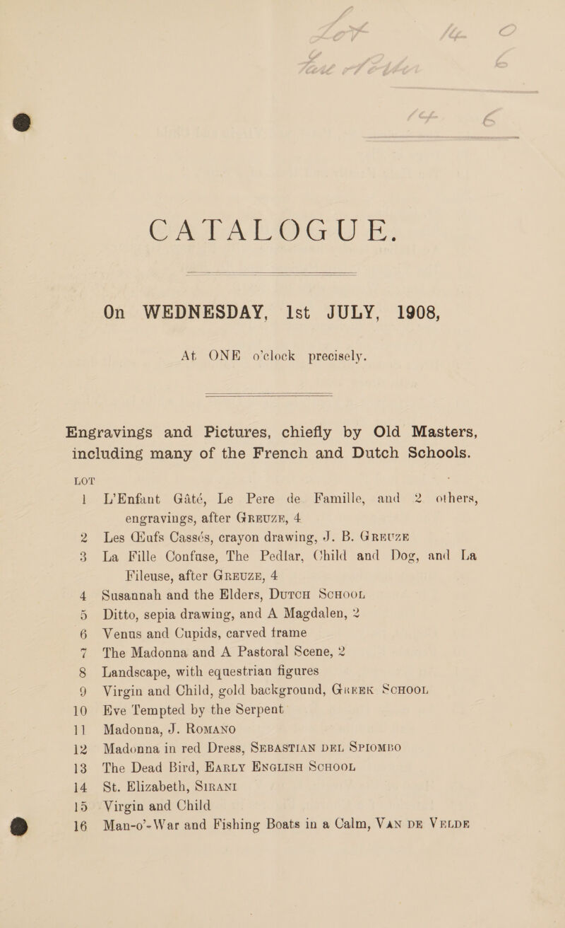 CALA Otte i,  On WEDNESDAY, Ist JULY, 1908, At ONE o'clock precisely.   | Co %&amp; L’Enfant Gaté, Le Pere de Famille, and 2. others, engravings, after GREUZE, 4 Les Giufs Cassés, crayon drawing, J. B. GREUZE La Fille Confase, The Pedlar, Child and Dog, and La Fileuse, after GREUZE, 4 Susannah and the Elders, DutcH ScHooL Ditto, sepia drawing, and A Magdalen, 2 Venus and Cupids, carved frame The Madonna and A Pastoral Scene, 2 Landscape, with equestrian figures Virgin and Child, gold background, GkrEK ScHOOL Eve Tempted by the Serpent. Madonna, J. RomANO Madonna in red Dress, SEBASTIAN DEL SPIOMBO The Dead Bird, Earnty ENGLISH SCHOOL St. Elizabeth, Sirani Virgin and Child Man-o’- War and Fishing Boats in a Calm, Van DE VELDE