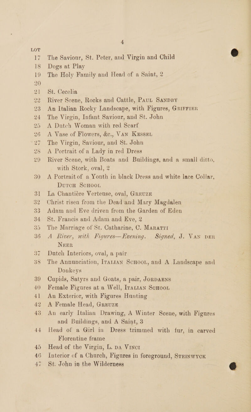 20 Ss) are 20 25 26 28 ra) 4 The Saviour, St. Peter, and Virgin and Child @ Dogs at Play The Holy Family and Head of a Saint, 2 St. Cecelia River Scene, Rocks and Cattle, PAUL SANDBY An Italian Rocky Landscape, with Figures, GRiFFIER The Virgin, Infant Saviour, and St. John A Dutch Woman with red Scarf A Vase of Flowers, &amp;., VAN KussEL The Virgin, Saviour, and St. John A Portrait of a Lady in red Dress River Scene, with Boats and Buildings, and a small ditto, with Stork, oval, 2 A Portrait of a Youth in black Dress and white lace Collar, DutcH ScHOOL La Chantiére Verteuse, oval, GREUZE Christ risen from the Dead and Mary Magdalen Adam and Eve driven from the Garden of Eden St. Francis and Adam and Eve, 2 The Marriage of St. Catharine, C. Mararrr A fever, with Figures-—Hvening. Signed, J. Van DER NEER Dutch Interiors, oval, a pair The Annunciation, [rantAN ScHooL, and A Landscape and Donkeys Cupids, Satyrs and Goats, a pair, JoRDAENS Female Figures at a Well, [rattan ScHooL An Exterior, with Figures Hunting A Female Head, Greuze An early Italian Drawing, A Winter Scene, with Figures and Buildings, and A Saint, 3 Head of a Girl in’ Dress trimmed with fur, in carved _ Florentine frame | Head of the Virgin, L. pa Vincr Interior of a Church, Figures in foreground, Srrinwyck St. John in the Wilderness = é