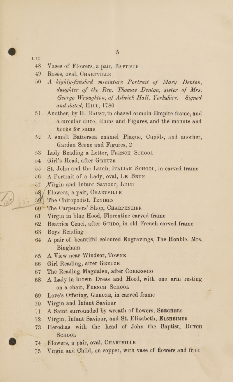 48 Vases of Flowers, a pair, BAPrisTE 49 Roses, oval, CHARTVILLE 50 A highly-finished miniature Portrait of Mary Denton, daughter of the Rev. Thomas Denton, sister of Mrs. George Wroughton, of Adwick Hall, Yorkshire. Signed and dated, Hitu, 1786 S| Another, by H. Raust, in chased ormolu Empire frame, and a circular ditto, Ruins and Figures, and the monnts and hooks for same 52 <A small Battersea enamel Plagne, Cupids, and another, | Garden Scene and Figures, 2 53 Lady Reading a Letter, Faenca Scnoon 54 Girl’s Head, after GREUZE 55 St. John and the Lamb, ITaLiAn ScHoon, in carved frame 56 A Portrait of a Lady, oval, Lz Brun owers, a pair, CHARTVILLE 9 The Chiropodist, TaentEenrs 61 Virgin in blue Hood, Florentine carved frame 62 Beatrice Cenci, after GurDo, in old French carved frame 63 Boys Reading 64 A pair of beantiful coloured Engravings, The Honble. Mrs. Bingham 65 A View near Windsor, TOWNE 66 Girl Reading, atter GReUZE 67 The Reading Magdalen, after ConrEGGIo 68 A Lady in brown Dress and Hood, with one arm resting on a chair, FRENcH SCHOOL 69 Love’s Offering, GREUZE, in carved frame 70 Virgin and Infant Saviour 71 A Saint surrounded by wreath of flowers, SEEGHERS 72 Virgin, Infant Saviour, and St. Ehzabeth, ELsHEIMER 73 Herodias with the head of John the Baptist, Dutcn SCHOOL 74 Flowers, a pair, oval, CHARTVILLE 75 Virgin and Child, on copper, with vase of flowers and fruit